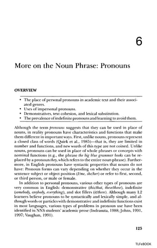 6
More on the Noun Phrase:Pronouns
OVERVIEW
• The place of personal pronouns in academic text and their associ-
ated genres.
• Uses of impersonal pronouns.
• Demonstratives,text cohesion, and lexical substitution.
• The prevalence ofindefinite pronouns and learning to avoid them.
Although the term pronouns suggests that they can be used in place of
nouns, in reality pronouns have characteristics and functions that make
them different in important ways. First,unlikenouns, pronouns represent
a closed class of words (Quirk et al., 1985)—that is, they are limited in
number and functions, and newwords of this type are not coined. Unlike
nouns, pronouns can be used in place of whole phrases or concepts with
nominal functions (e.g., the phrase the big blue grammar books can be re-
placed by a pronoun they, which refers to the entire noun phrase). Further-
more, in English pronouns have syntactic properties that nouns do not
have: Pronoun forms can vary depending on whether they occur in the
sentence subject or object position (I/me, she/her) or refer to first, second,
or third person, or male or female.
In addition to personal pronouns, various other types of pronouns are
very common in English: demonstrative (this/that, these/those), indefinite
(somebody, anybody, everything), and slot fillers (it/there). Although many L2
learners believe pronouns to be syntactically and lexically simple, and al-
though words or particles with demonstrative and indefinite functionsexist
in most languages, various types of problems in pronoun use have been
identified in NNS students' academic prose (Indrasuta, 1988; Johns, 1991,
1997; Vaughan, 1991).
125
TLFeBOOK
 
