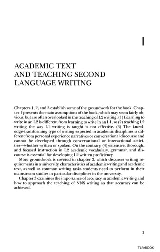 I
ACADEMIC TEXT
AND TEACHING SECOND
LANGUAGE WRITING
Chapters 1,2, and 3 establish some of the groundwork for the book. Chap-
ter 1presents the main assumptions of the book, which may seem fairly ob-
vious, but are often overlooked in the teaching of L2writing: (1)Learning to
write in an L2 isdifferent from learning to write in an L1, so (2) teaching L2
writing the way LI writing is taught is not effective. (3) The knowl-
edge-transforming type of writing expected in academic disciplines is dif-
ferent from personal experience narratives or conversational discourse and
cannot be developed through conversational or interactional activi-
ties—whether written or spoken. On the contrary, (4) extensive, thorough,
and focused instruction in L2 academic vocabulary, grammar, and dis-
course is essential for developing L2 written proficiency.
More groundwork is covered in chapter 2, which discusses writing re-
quirements in auniversity,characteristicsofacademicwritingand academic
text, as well as common writing tasks students need to perform in their
mainstream studies in particular disciplines in the university.
Chapter 3 examines the importance ofaccuracy in academic writing and
how to approach the teaching of NNS writing so that accuracy can be
achieved.
1
TLFeBOOK
 