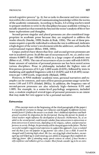 PRONOUNS 127
reeled cognitive process" (p. 4), but as tasks in discourse and text construc-
tion withinthe conventions ofcommunicating knowledge withinthe norms
of the academic community. According to Swales,L2writingteachers need
to prepare students to write in the disciplinesbecause academic writingisa
socially situated act that extends far beyond the writer's analysisofhis or her
inner explorations and thoughts.
Second-person singular and plural pronouns are also considered inap-
propriate in academic prose because they are employed to address the
reader directly (Smoke, 1999; Swales & Feak, 1994). The use of these pro-
nouns requires a specificindividualtowhom the text isaddressed, indicates
a high degree ofthe writer's involvementwith the addressee, and marks the
conversational register (Biber, 1988, 1995).
Corpus analyseshave shown that first- and second-person pronouns are
rare in academic prose. In all the rate of occurrences of I, me,we,and uscon-
stitutes 0.006% (6 per 100,000 words) in a large corpus of academic text
(Biber et al., 1999). The rate of occurrences of you is rarer still with0.001%.
Some amount of variation of personal pronoun use has been noted across
various disciplines. Prose in philosophy included the highest rates of
first-person pronouns of 6.5 per 1,000 words (0.65%), followed by texts in
marketing and applied linguisticswith 6.2 (0.62%) and 4.8 (0.48%) occur-
rences per 1,000 words, respectively (Hyland, 1999).
However, in NNS students' academic texts, personal narratives and ex-
amples can be common, and rates of first-person pronoun usage varies be-
tween 1.89 and 3.97% (Hinkel, 2002a). In addition, the frequency rate of
second-person pronouns are also relatively high—between 0.5% and
1.00%. For example, in a senior-level psychology assignment, included
next, a student employed several types of personal pronouns to an extent
that may make her text appear to be a personal narrative.
Extroversion
(This excerpt startsat the beginning of the third paragraph of the paper.)
Is it possiblefor everyone to change one's behavior and thoughts by different environ-
mental/actors? 7 believe the answer is no doubt. One's childhood experience and back-
ground constitute his disposition for thefirst period. During this period, hisfamily or
school teachers might influence his development of character. Furthermore, he, as an
adult in the secondperiod, could transfer whetherfrom introversion to extroversion or
from extroversion to introversion, depending on his religion, culture, and personal ex-
perience in society. Perhaps, hispersonality will bechanged again in thefuture. The best
successful example is my personal experience to support this approach. 7 was soisolated
and shy that 7 was not popular in my parents' eyes when 7 was a child. It won't be
changed until 7 entering high school. Mr. Lee, one of my high school teachers, encour-
aged me and helped me to understand my own ability in languages that completely de-
cided my future. After 7 attending many speech contests in school, 7 have become a
self-confidence and talkative girl as a leader. Most friends consider me to be an extra-
TLFeBOOK
 