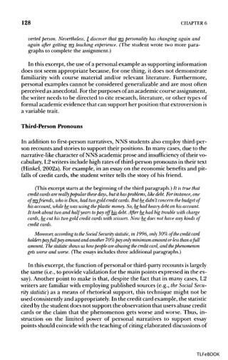 128 CHAPTER 6
verted person. Nevertheless, I discover that my personality has changing again and
again after getting my teaching experience. (The student wrote two more para-
graphs to complete the assignment.)
In this excerpt, the use of a personal example as supportinginformation
does not seem appropriate because, for one thing, it does not demonstrate
familiarity with course material and/or relevant literature. Furthermore,
personal examples cannot be considered generalizable and are most often
perceived asanecdotal. Forthe purposes ofan academiccourse assignment,
the writer needs to be directed to cite research, literature, or other typesof
formal academicevidence that can support her position that extroversionis
a variable trait.
Third-Person Pronouns
In addition to first-person narratives, NNS students also employ third-per-
son recounts and stories to support their positions. In many cases,due to the
narrative-like character of NNS academicprose and insufficiency of theirvo-
cabulary, L2writersinclude high rates of third-person pronouns in their text
(Hinkel, 2002a). For example, in an essay on the economic benefits and pit-
falls of credit cards, the student writer tells the story of his friend.
(This excerpt starts at the beginning of the third paragraph.) It istrue that
credit cards are really popular these days, but it hasproblems, likedebt. Forinstance, one
of my friends, who is Dan, had two gold credit cards. But he_didn't concernthe budget of
his account, whilehe_was using the plastic money. So, he_had heavy debt on his account.
It took about two and half years topay offhis_ debt. After he_had big trouble with charge
cards, he_cut his two gold credit cards with scissors. Now he_does not have any kinds of
credit cards.
Moreover, according to the Social Security statistic, in 1996, only 30% of the credit card
holders payfull pay amountand another 70% pay only minimum amountorless thana full
amount. The statistic shows us howpeople areabusingthe credit card, and thephenomenon
gets worse and worse. (The essays includes three additional paragraphs.)
In this excerpt, the function of personal or third-party recounts islargely
the same (i.e., to provide validation for the main points expressed in the es-
say). Another point to make is that, despite the fact that in many cases, L2
writers are familiar with employing published sources (e.g., the Social Secu-
rity statistic) as a means of rhetorical support, this technique might not be
used consistently and appropriately. In the credit card example, thestatistic
cited bythe student does not support the observation that users abuse credit
cards or the claim that the phenomenon gets worse and worse. Thus, in-
struction on the limited power of personal narratives to support essay
points should coincide with the teaching of citing elaborated discussionsof
TLFeBOOK
 