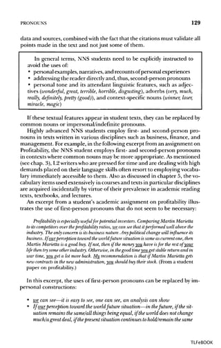 PRONOUNS 129
data and sources, combined with the fact that the citationsmust validateall
points made in the text and not just some of them.
In general terms, NNS students need to be explicitly instructed to
avoid the uses of:
• personal examples, narratives,and recounts ofpersonal experiences
• addressing the reader directlyand, thus, second-person pronouns
• personal tone and its attendant linguistic features, such as adjec-
tives (wonderful, great, terrible, horrible, disgusting}, adverbs (very, much,
really, definitely, pretty (good)), and context-specific nouns (winner, loser,
miracle, magic)
If these textual features appear in student texts, they can be replaced by
common nouns or impersonal/indefinite pronouns.
Highly advanced NNS students employ first- and second-person pro-
nouns in texts written in various disciplines such as business, finance, and
management. Forexample, in the following excerpt from an assignment on
Profitability, the NNS student employs first- and second-person pronouns
in contextswhere common nouns may be more appropriate. As mentioned
(see chap. 3), L2writerswho are pressed for time and are dealing with high
demands placed on their language skills often resort to employingvocabu-
lary immediatelyaccessible to them. Also as discussed in chapter 5, the vo-
cabulary itemsused extensively in courses and texts in particulardisciplines
are acquired incidentallyby virtue of their prevalence in academic reading
texts, textbooks, and lectures.
An excerpt from a student's academic assignment on profitability illus-
trates the use of first-person pronouns that do not seem to be necessary:
Profitability is especially useful for potential investors. Comparing Martin Marietta
to its competitorsover theprofitability ratios, we can see that it performed well above the
industry. The only concern is its businessnature. Any political change will influence its
business. Ifour_perception toward the worldfuture situation issame as current one, then
Martin Marietta is a good buy. If not, then if the moneyyou have isfor the rest of your
life then try someotherindustry. Otherwise, in thegood timeyou get stablereturn and in
war time, you get a lot more back. My recommendation is that if Martin Marietta gets
new contracts in the new administration, you should buy their stock. (From a student
paper on profitability.)
In this excerpt, the uses of first-person pronouns can be replaced by im-
personal constructions:
• we can see—it is easy to see,one can see, an analysis can show
• If ourperception toward the worldfuture situation—in thefuture, if the sit-
uation remains the same/all things being equal, if the world does not change
much/a great deal, if thepresent situation continues tohold/remain thesame
TLFeBOOK
 