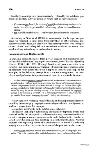 130 CHAPTER 6
Similarly, second-person pronouns canbe replaced bythe indefinitepro-
noun one (Jordan, 1997) or common nouns such as buyers/investors:
• if the money you have isfor the rest of your life—if the money one/buyers/in-
vestors invest(s) is/represents their entire savings, if one invests all his or her
money
• you (should buy their stock)—one/investors/buyers/interested consumers
According to Biber et al. (1999), in conversation the first-person pro-
noun / is repeated 10 times more frequently than all other personal pro-
nouns combined. Thus, the uses of the first-personpronoun tend to impart
conversational and colloquial tone to written academic prose—a point
worth making in teaching formal academicwriting.
Pronouns as Noun Replacements
In academic essays, the use of third-person singular and plural pronouns
can be advisablebecause they impart detachment, formality, and objectivity
(Hacker, 1994; Leki, 1999). Although functions of pronouns are far more
complex than mere noun replacement, in L2academic prose their usesmay
be necessary when a particular noun is repeated to excess (see chap. 5). For
example, in the following excerpt from a student's assignment, the noun
phrase employed women is repeated several times in a relativelyshort text:
As the numberof employed womenhas increased, marketers and consumerresearch-
ers interested in employed women who are young and have great consumptionpower.
Women's employment outside of the home has led to changes the lifestyle which affect
consumption patterns.As theirlifestyle ischanged,the employed womenhave beendom-
inated by many factors in selecting clothing. What factors influenced the employed
women in the selection of apparel? So it is important for marketers to understand the
factors that have impact on employed women's clothingdecision making.
However, merely replacing repeated nouns and noun phrases with corre-
sponding pronouns (e.g.,employed women—they) can lead to ambiguous and
unclear constructions. For example,
?Many stores accept credit cards, but they can be expensive.
The reason that simply substituting pronouns for repeated nouns may
not workwell in thisexample isthat the sentence many stores accept credit cards
contains two plural nouns: stores and credit cards, both of which can be re-
ferred to by the pronoun they, resulting in a confusing structure. Another
problem with replacing nouns with pronouns can be noted if a relatively
lengthy amount oftext separates the noun and the pronoun replacement:
cation. That is, the contentand the method of education changenot due to theproblems
TLFeBOOK
 