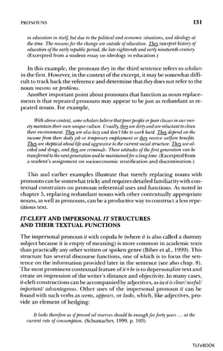 PRONOUNS 131
in education in itself, but due to thepolitical and economic situations, and ideology at
the time. The reasonsfor the change are outside of education. They interpret history of
education of the early republic period, the late eighteenth and early nineteenth century.
(Excerpted from a student essay on ideology in education.)
In this example, the pronoun they in the third sentence refers to scholars
in the first. However,in the context of the excerpt, it may be somewhat diffi-
cult to track back the reference and determine that they does not refer to the
noun reasons or problems.
Another important point about pronouns that function as noun replace-
ments is that repeated pronouns may appear to bejust as redundant as re-
peated nouns. For example,
With above context, some scholars believe thatpoorpeople orpoor classes in our soci-
ety maintain their own unique culture. Usually, they aredirty and are reluctant to clean
their environment. They are also lazy and don't like to work hard. They depend on the
incomefrom their daily job or temporary employment or they receive welfare benefits.
They are skeptical about life and aggressive to the current social structure. They use al-
cohol and drugs, and they are criminals. These attitudes of the first generation can be
transferred tothe next generation and bemaintainedfor along time. (Excerpted from
a student's assignmenton socioeconomic stratification and discrimination.)
This and earlier examples illustrate that merely replacing nouns with
pronouns can be somewhattricky and requires detailed familiarity with con-
textual constraints on pronoun referential uses and functions. As noted in
chapter 5, replacing redundant nouns with other contextually appropriate
nouns, aswell as pronouns, can be a productive wayto construct a less repe-
titious text.
/T-CLEFT AND IMPERSONAL IT STRUCTURES
AND THEIR TEXTUAL FUNCTIONS
The impersonal pronoun it with copula be (where it is also called a dummy
subject because it is empty of meaning) is more common in academic texts
than practically any other written or spoken genre (Biber et al., 1999). This
structure has several discourse functions, one of which is to focus the sen-
tence on the information provided later in the sentence (see also chap. 8).
The most prominent contextual feature of it+be is to depersonalize text and
create an impression of the writer's distance and objectivity. In manycases,
it-cleft constructionscan be accompanied by adjectives, as in it isclear/ useful/
important/ advantageous. Other uses of the impersonal pronoun it can be
found with such verbs as seems, appears, or looks, which, like adjectives, pro-
vide an element of hedging:
It looks therefore as if proved oil reserves should be enoughfor forty years ...at the
current rate of consumption. (Schumacher, 1999, p. 103)
TLFeBOOK
 