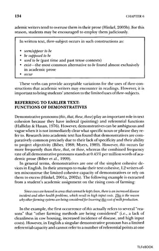 134 CHAPTER 6
ademic writers tend to overuse them in their prose (Hinkel,2003b). Forthis
reason, students may be encouraged to employ them judiciously.
In written text, there-subject occurs in such constructions as:
• seem/appear tobe
• be supposed to be
• used to be (past time and past tense contexts)
• exist—themost common alternative to befound almost exclusively
in academic prose
• occur
These verbs can provide acceptable variations for the uses of there-con-
structions that academic writers may encounter in readings. However, it is
important to bring students' attention to the limited uses of there-subjects.
REFERRING TO EARLIERTEXT:
FUNCTIONS OFDEMONSTRATIVES
Demonstrative pronouns (this, that, these, those) play an important role in text
cohesion because they have indexal (pointing) and referential functions
(Halliday &Hasan, 1976). However, demonstratives can be ambiguous and
vague when it isnot immediately clear what specificnoun or phrase they re-
fer to. Research into academic text has found that demonstratives are com-
paratively common precisely due to their lack of specificity and their ability
to project objectivity (Biber, 1988; Myers, 1989). However, this occurs far
more frequently than these, that, or those, whereas the combined frequency
rate ofall demonstrative pronouns stands at 0.45%per million wordsof aca-
demic prose (Biber et al., 1999).
In general terms, demonstratives are one of the simplest cohesive de-
vices in English.In their attempts to make their text cohesive, L2writersof-
ten misconstrue the limited cohesive capacity of demonstratives or rely on
them to excess (Hinkel, 2001a, 2002a). The followingexample is extracted
from a student's academic assignment on the rising costs of farming:
Since cows are housed in areas that cannot hekept dean, there is an increased disease
incident and other health problems, which result in high input costs. This is the reason
why otherfarming systems are being consideredfor lowering this cost of milk production.
In the example, the first occurrence of this actually refers to several "rea-
sons" that "other farming methods are being considered" (i.e., a lack of
cleanliness in cowhousing, increased incidence of disease, and high input
costs). However, in English a singular demonstrative pronoun has a limited
referential capacityand cannot refer to a number ofreferential points at one
TLFeBOOK
 