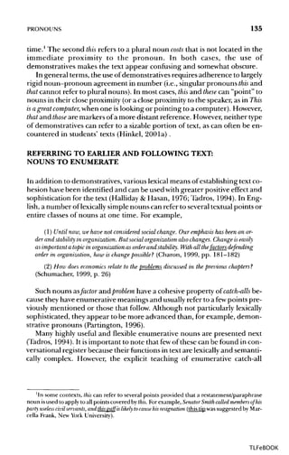 PRONOUNS 135
time.1
The second this refers to a plural noun costs that is not located in the
immediate proximity to the pronoun. In both cases, the use of
demonstratives makes the text appear confusing and somewhat obscure.
In general terms, the use ofdemonstratives requires adherence to largely
rigid noun-pronoun agreement in number (i.e., singular pronouns this and
that cannot refer to plural nouns). In most cases,this and these can "point" to
nouns in their close proximity (or a close proximity to the speaker, as in This
is agreat computer, when one islooking or pointing to a computer). However,
that and those are markers of a more distant reference. However, neither type
of demonstratives can refer to a sizable portion of text, as can often be en-
countered in students' texts (Hinkel, 200la) .
REFERRING TO EARLIER AND FOLLOWING TEXT:
NOUNS TO ENUMERATE
In addition to demonstratives, various lexicalmeans of establishing text co-
hesion have been identified and can be used with greater positiveeffect and
sophistication for the text (Halliday &Hasan, 1976; Tadros, 1994). In Eng-
lish, a number of lexically simple nouns can refer to several textual points or
entire classes of nouns at one time. For example,
(1) Until now, we have not considered socialchange. Our emphasishas beenon or-
der and stability in organization. But social organization also changes. Change is easily
as important a topic in organization as order and stability. With all the/actors defending
order in organization, how is change possible? (Charon, 1999, pp. 181-182)
(2) How does economicsrelate to the problems discussed in the previous chapters?
(Schumacher, 1999, p. 26)
Such nouns asfactor and problem have a cohesive property of catch-alls be-
cause theyhave enumerative meanings and usuallyrefer to a fewpoints pre-
viously mentioned or those that follow. Although not particularlylexically
sophisticated, they appear to be more advanced than, for example, demon-
strative pronouns (Partington, 1996).
Many highly useful and flexible enumerative nouns are presented next
(Tadros, 1994). It is important to note that fewof these can be found in con-
versational register because their functions in text are lexicallyand semanti-
cally complex. However, the explicit teaching of enumerative catch-all
'In some contexts, this can refer to several points provided that a restatement/paraphrase
noun is used to apply to all points covered by this. For example, Senator Smith called members of his
party useless civil servants, and thisgaff is likely tocausehis resignation (this tip was suggested by Mar-
cella Frank, New York University).
TLFeBOOK
 