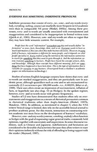 PRONOUNS 137
EVERYONE HAS SOMETHING: INDEFINITE PRONOUNS
Indefinite pronouns that consist of every-, no-, some-, and awy-words (every-
body, everything, nothing, anyone) are markedly more frequent in L2 academic
texts than in comparable NS prose (Hinkel, 2002a). Among these pro-
nouns, every- and no-words are usually associated with overstatement and
exaggerations and considered to be inappropriate in formal written texts
(Quirk et al., 1985). However, some- and any-words are often so vague that
they may have little semantic content. For example,
People hear the word "information " everywhere any day and usually define "in-
formation" as news,facts, knowledge,data, and so on. Everyone wants to have as
much information as they can when they makebusiness decisions. However, in every
field of business, information is different for many people, and it depends on what
people specialize in. Every student using the internet as the information system tries
to searchfor something that they want to gain through it. And the information sys-
tems transmit something to learners.People have heard the concepts of facts, data,
and knowledge. Although these concepts have different meaning, facts are some-
thing that have happened or have been done. This is the type of information that is
valuable for everyone in any business. (Excerpted from a student's academic
paper on information technology.)
Studies of written English-language corpora have shown that every- and
no-words are marked exaggeratives, and they are particularly rare in aca-
demic prose, although quantifiers such as some and no are encountered oc-
casionally (2.5 occurrences per 100,000 words—i.e., 0.0025%; Biber et al.,
1999). Their uses often create an impression of overstatement, inflation of
facts, or hyperbole (see also chap. 12 on Hedges). In the spoken register,
however, every- and no-words occur with greater frequencies.
Studies of L2 text have demonstrated that students often rely on over-
statements and exaggerations as a means of rhetorical persuasion common
in rhetorical traditions other than Anglo-American (Hinkel, 1997b;
Matalene, 1985). In addition, as mentioned in chapter 3, when the NNS
writers' lexical range islimited, they rely on the accessible lexical arsenal to
produce academic prose. For this reason, instruction on constructing writ-
ten academic text must focus on the development of learners' vocabulary.
However, some- andan^-words (someone, something, anybody) often function
as hedges with the goal of expressing vague general truths, commonly held
opinions, together withuncertainty and imprecision. In some discourse tra-
ditions, such as Chinese and Japanese, indefmiteness and hesitation are
considered to be desirable characteristics because they allowwriters to state
their opinions indirectlywithout the risk ofoffending or losing rapportwith
the reader (Maynard, 1997).
TLFeBOOK
 