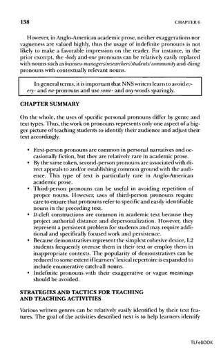 138 CHAPTER 6
However, in Anglo-American academic prose, neither exaggerations nor
vagueness are valued highly, thus the usage of indefinite pronouns is not
likely to make a favorable impression on the reader. For instance, in the
prior excerpt, the -body and-one pronouns can be relatively easily replaced
with nouns such as business managers/researchers/students/community and -thing
pronouns with contextually relevant nouns.
In general terms, it isimportant that NNSwriterslearn to avoid ev-
ery- and no-pronouns and use some- and any-words sparingly.
CHAPTER SUMMARY
On the whole, the uses of specific personal pronouns differ by genre and
text types.Thus, the work on pronouns represents only one aspect of a big-
ger picture of teaching students to identify their audience and adjust their
text accordingly.
• First-person pronouns are common in personal narratives and oc-
casionally fiction, but they are relatively rare in academic prose.
• Bythe same token, second-person pronouns are associated with di-
rect appeals to and/or establishing common ground with the audi-
ence. This type of text is particularly rare in Anglo-American
academic prose.
• Third-person pronouns can be useful in avoiding repetition of
proper nouns. However, uses of third-person pronouns require
care to ensure that pronouns refer to specific and easily identifiable
nouns in the preceding text.
• It-cleft constructions are common in academic text because they
project authorial distance and depersonalization. However, they
represent a persistent problem for students and may require addi-
tional and specifically focused work and persistence.
• Because demonstratives represent the simplest cohesive device, L2
students frequently overuse them in their text or employ them in
inappropriate contexts. The popularity of demonstratives can be
reduced to some extent iflearners' lexical repertoire isexpanded to
include enumerative catch-all nouns.
• Indefinite pronouns with their exaggerative or vague meanings
should be avoided.
STRATEGIES AND TACTICSFOR TEACHING
AND TEACHINGACTIVITIES
Various written genres can be relatively easily identified by their text fea-
tures. The goal of the activities described next is to help learners identify
TLFeBOOK
 