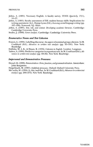 PRONOUNS 141
Johns, A. (1981). Necessary English: A faculty survey. TESOL Quarterly, 15(1),
51-57.
Johns, A. (1991). Faculty assessment of ESL student literacy skills: Implications for
writing assessment. In L. Hamp-Lyons (Ed.),Assessing second language writing (pp.
167-180). Norwood, NJ: Ablex.
Johns, A. (1997). Text, role, and context: Developing academic literacies. Cambridge:
Cambridge University Press.
Swales, J. (1990). Genre analysis. Cambridge: Cambridge UniversityPress.
Enumerative Nouns and Text Cohesion
Francis, G. (1994). Labelling discourse: An aspect of nominal-group cohesion. In M.
Coulthard (Ed.), Advances in written text analysis (pp. 83-101). New York:
Routledge.
Halliday, M. A. K., & Hasan, R. (1976). Cohesion in English. London: Longman.
Tadros, A. (1994). Predictive categories in expository text. InM. Coulthard (Ed.), Ad-
vances in written text analysis (pp. 69-82). New York: Routledge.
Impersonal and Demonstrative Pronouns
Diessel, H. (1999). Demonstratives: Form,function, andgrammaticalization. Amsterdam:
John Benjamins.
Haspelmath, M. (1997). Indefinite pronouns. Oxford: Oxford University Press.
McCarthy, M. (1994). It, this, and that. In M. Coulthard (Ed.), Advances in written text
analysis (pp. 266-275). New York: Routledge.
TLFeBOOK
 
