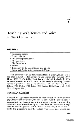 7
Teaching Verb Tenses and Voice
in Text Cohesion
OVERVIEW
• Tenses and aspects
• Tense and time
• The simple present tense
• The past tense
• The future tense
• Aspect
• Problems with the uses of tenses and aspects
• Active and PassiveVoice in Academic Writing
Much earlier research has demonstrated that, in general, English tenses
are often difficult for L2 learners to use appropriately (Guiora, 1983;
Hinkel, 1992, 1997a; Riddle, 1986; Sharwood Smith & Rutherford, 1988).
However, errors in the uses of tenses are considered to be among the most
egregious problems in the quality of academic L2 text (Horowitz, 1986a;
Johns, 1981; Ostler, 1980; Reid, 1993; Santos, 1988; Vann et al., 1984,
1991;Vaughan, 1991).
TENSES AND ASPECTS
Although ESL grammar textbooks describe around 12 tenses or more
(e.g., the present progressive, the present perfect, or the present perfect
progressive), the simplest way to teach tenses is to start by separating
tenses and aspects (see also chap. 4). Thus, there are three tenses in Eng-
lish: the past, the present, and the future. In addition, there are twoas-
pects: the progressive and the perfect. The tenses and aspects can
143
TLFeBOOK
 