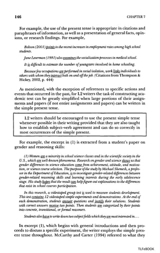 146 CHAPTER 7
For example, the use of the present tense is appropriate in citations and
paraphrases of information, as well as a presentation of general facts, opin-
ions, or research findings. For example,
Bobson (2001) points to the recent increasesin employment rates among high school
students.
Jane Leserman(1981) also examines the socialization process in medical school.It is. difficult to estimate the number of youngsters involved in home schooling.
Becausefew occupations areperformed in social isolation, work links individuals to
others with whom they interact both on and off thejob. (Citations from Thompson &
Hickey, 2002, p. 444)
As mentioned, with the exception of references to specific actions and
events that occurred in the past, for L2 writers the task of constructing aca-
demic text can be greatly simplified when large portions of their assign-
ments and papers (ifnot entire assignmentsand papers) can be written in
the simple present tense.
L2 writers should be encouraged to use the present simple tense
whenever possible in their writingprovided that they are also taught
how to establish subject-verb agreement and can do so correctly in
most occurrences of the simple present.
For example, the excerpt in (1) is extracted from a student's paper on
gender and reasoning skills:
(1) Women are a minority in schoolscience classes and in the scientific society in the
U.S., which arewell-known phenomena. Research on gender and scienceshows us that
gender differences in science education come from achievement, attitude, and motiva-
tion, or science course selection. The purpose of the study by Michael Shemesh, a profes-
sor in the Department of Education, is to investigate gender-related differences between
gender-related reasoning skills and learning interests during the early adolescence
stage. His study hopes that the result can help figure out explanations to the differences
that exist in school courses participation.
In this research, a videotaped group test is_used to measure students development.
This test contains 12 videotaped simple experiments and demonstrations. At the end of
each demonstration, students answer questions and justify their solutions. Students
with correct answers receive two points. Then students are categorized by their points
into concrete, transitional, orformal reasoners.
Students also have to write down twosubject fields which they aremostinterested in....
In excerpt (1),which begins with general introductions and then pro-
ceeds to discuss a specific experiment, the writer employs the simple pres-
ent tense throughout. McCarthy and Carter (1994) referred to what they
TLFeBOOK
 