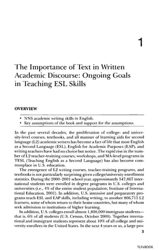 1
The Importance of Text in Written
Academic Discourse: Ongoing Goals
in Teaching ESL Skills
OVERVIEW
• NNS academic writing skills in English.
• Keyassumptions of the book and support for the assumptions.
In the past several decades, the proliferation of college- and univer-
sity-level courses, textbooks, and all manner of learning aids for second
language (L2)academic writershas become a fact of life that most English
as a Second Language (ESL), English for Academic Purposes (EAP), and
writing teachers have had no choice but notice. The rapid rise in the num-
ber of L2 teacher-training courses, workshops,and MA-levelprograms in
TESL (Teaching English as a Second Language) has also become com-
monplace in U.S. education.
The emergence of L2 writing courses, teacher-training programs, and
textbooks is not particularly surprising given college/university enrollment
statistics. During the 2000-2001 school year,approximately 547,867 inter-
national students were enrolled in degree programs in U.S. colleges and
universities (i.e., 4% of the entire student population; Institute of Interna-
tional Education, 2001). In addition, U.S. intensive and preparatory pro-
grams teach ESL and EAPskills, including writing, to another 866,715 L2
learners, some ofwhom return to their home countries, but many ofwhom
seek admission to institutions of higher learning.
In addition, U.S.colleges enroll almost 1,800,000 immigrantstudents—
that is, 6% of all students (U.S. Census, October 2000). Together interna-
tional and immigrant students represent about 10%of all college and uni-
versity enrollees in the United States. In the next 4 years or so, a large pro-
3
TLFeBOOK
 