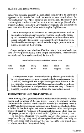 TEACHING VERB TENSES ANDVOICE 147
called "the historical present" (p. 100), often considered to be useful and
appropriate in introductions and citations from sources to indicate the
"now-relevance" (p. 102) of research and information. The flexible and
commonplace employment of the present tense in excerpt (1) and other
types of academic texts allows L2writers to avoid pitfalls and complications
associated with the uses of other more complex English tenses.
With the exception of references to time-specific events such as
case studies, historical analyses, or biographical sketches, theflexibil-
ity and conventionality of the simple present tense in academicwrit-
ing can help L2writers simplify tense uses in their writing. Therefore,
they should be encouraged to maintain the simple present tense as
much as possible in their writing.
Corpus analyses have also identified important clusters of verbs that
tend to occur predominantly in the simple present tense. Their numbers
are small, and these verbs can simply be learned.
Verbs Predominantly Used in the Present Tense
care doubt imply matter mind tend
differ fancy know mean suppose want
An Important Caveat: In academic writing, a lack ofgrammatically
correct subject-verb agreement isconsidered to be a serious error. For
L2 writers, dealing with the subject-verb agreement issue is made
more complex because many NNS learners have trouble identifying
the head subject noun in a subject noun phrase (see chap. 3 for tech-
niques to teach L2 writers how to locate the head subject noun).
THE PAST-TENSEUSES AND FUNCTIONS
In the teaching of ESLgrammar, much attention isusually devoted to the for-
mation and meanings of the past tense. However, in academic writing,
past-tense verbs represent less than 18%of all verbs that have tense (Biber et
al., 1999), and most verbs used in the past tense denote specific, limited-time
activities. In fact the English past tense is sometimes called the definite past
employed largely in "historical or biographical statements which have spe-
cific people, places, or objects as their topics" (Quirk et al., 1985, p. 184).
The past forms of regular verbs take the marker -edor the past forms of
irregular verbs (e.g., sang, wrote), with complete listsfound in practicallyev-
ery ESLgrammar book or dictionary (for this reason the form of past-tense
verb is not examined in any detail here).
TLFeBOOK
 