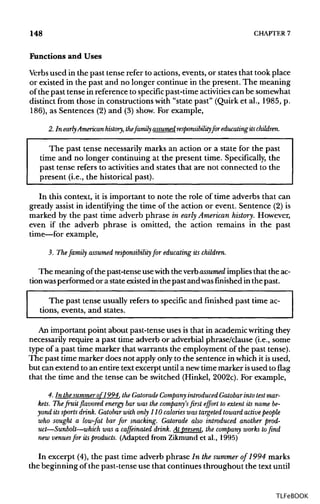 148 CHAPTER 7
Functions and Uses
Verbs used in the past tense refer to actions, events, or states that took place
or existed in the past and no longer continue in the present. The meaning
of the past tense in reference to specific past-time activitiescan be somewhat
distinct from those in constructions with "state past" (Quirk et al., 1985, p.
186), as Sentences (2) and (3) show. For example,
2. In early Americanhistory, thefamily assumed responsibility for educating itschildren.
The past tense necessarily marks an action or a state for the past
time and no longer continuing at the present time. Specifically, the
past tense refers to activities and states that are not connected to the
present (i.e., the historical past).
In this context, it is important to note the role of time adverbs that can
greatly assist in identifying the time of the action or event. Sentence (2) is
marked by the past time adverb phrase in early American history. However,
even if the adverb phrase is omitted, the action remains in the past
time—for example,
3. The family assumed responsibility for educating its children.
The meaning of the past-tense usewith the verbassumed implies that the ac-
tionwas performed or a stateexisted in the past and wasfinished in the past.
The past tense usually refers to specific and finished past time ac-
tions, events, and states.
An important point about past-tense uses is that in academic writingthey
necessarily require a past time adverb or adverbial phrase/clause (i.e., some
type of a past time marker that warrants the employment of the past tense).
The past time marker does not apply only to the sentence inwhich it isused,
but can extend to an entire text excerpt until a newtime marker isused to flag
that the time and the tense can be switched (Hinkel, 2002c). For example,
4. In thesummer of 1994, the Gatorade Company introduced Gatobarinto test mar-
kets. The fruit flavored energy bar was the company's first effort to extent its name be-
yond its sports drink. Gatobar with only 110 calories was targeted toward active people
who sought a low-fat bar for snacking. Gatorade also introduced another prod-
uct—Sunbolt—which was a caffeinated drink. At present, the company works to find
new venuesfor itsproducts. (Adapted from Zikmund et al., 1995)
In excerpt (4), the past time adverb phrase In thesummer of 1994 marks
the beginning of the past-tense use that continues throughout the text until
TLFeBOOK
 