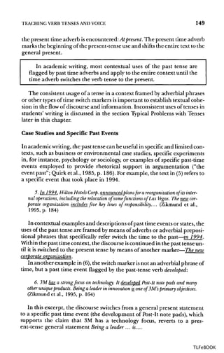 TEACHING VERB TENSES ANDVOICE 149
the present time adverb isencountered: Atpresent. The present time adverb
marks the beginning of the present-tense use and shifts the entire text to the
general present.
In academic writing, most contextual uses of the past tense are
flagged by past time adverbs and apply to the entire context until the
time adverb switchesthe verb tense to the present.
The consistent usage of a tense in a context framed by adverbial phrases
or other types of time switch markers is important to establish textual cohe-
sion in the flow of discourse and information. Inconsistent uses of tenses in
students' writing is discussed in the section Typical Problems with Tenses
later in this chapter.
Case Studies and Specific Past Events
In academicwriting,the past tense can be useful in specific and limited con-
texts, such as business or environmental case studies, specific experiments
in, for instance, psychology or sociology, or examples of specific past-time
events employed to provide rhetorical support in argumentation ("the
event past"; Quirk et al., 1985, p. 186). For example, the text in (5) refers to
a specific event that took place in 1994.
5. In 1994, Hilton Hotels Corp. announced plansfor a reorganization of itsinter-
nal operations, including the relocation of somefunctions of Las Vegas. The newcor-
porate organization includes five key lines of responsibility.... (Zikmund et al.,
1995, p. 184)
In contextual examples and descriptions ofpast time events or states, the
uses of the past tense are framed by means of adverbs or adverbial preposi-
tional phrases that specifically refer switch the time to the past—in 1994.
Within the past time context, the discourse iscontinued in the past tense un-
til it is switched to the present tense by means of another marker—The new
corporate organization.
In another example in (6),the switch marker isnot an adverbial phrase of
time, but a past time event flagged by the past-tense verb developed:
6. 3M has a strongfocus on technology. It developed Post-It note pads and many
other unique products. Being a leader in innovationis_one ofBM's primary objectives.
(Zikmund et al., 1995, p. 164)
In this excerpt, the discourse switches from a general present statement
to a specific past time event (the development of Post-It note pads),which
supports the claim that 3M has a technology focus, reverts to a pres-
ent-tense general statement Being a leader ... is....
TLFeBOOK
 