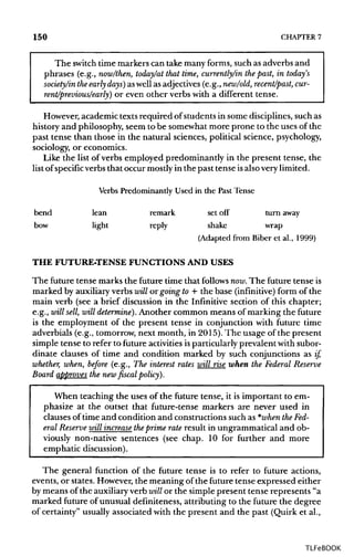 150 CHAPTER 7
The switch time markers can take many forms, such as adverbs and
phrases (e.g., now/then, today/at that time, currently/in thepast, in today's
society/in theearly days) as well as adjectives(e.g.,new/old, recent/past, cur-
rent/previous/early) or even other verbs with a different tense.
However, academic texts required of students in some disciplines,such as
history and philosophy, seem to be somewhat more prone to the uses of the
past tense than those in the natural sciences, political science, psychology,
sociology, or economics.
Like the list of verbs employed predominantly in the present tense, the
list of specific verbs that occur mostlyin the past tense isalsoverylimited.
Verbs Predominantly Used in the Past Tense
bend lean remark set off turn away
bow light reply shake wrap
(Adapted from Biber et al., 1999)
THE FUTURE-TENSE FUNCTIONS AND USES
The future tense marks the future time that follows now. The future tense is
marked by auxiliary verbs will or going to + the base (infinitive) form of the
main verb (see a brief discussion in the Infinitive section of this chapter;
e.g., will sell, will determine). Another common means of marking the future
is the employment of the present tense in conjunction with future time
adverbials (e.g., tomorrow, next month, in 2015).The usage of the present
simple tense to refer to future activitiesisparticularlyprevalent with subor-
dinate clauses of time and condition marked by such conjunctions as if,
whether, when, before (e.g., The interest rates will rise when the Federal Reserve
Board approves the new fiscal policy).
When teaching the uses of the future tense, it is important to em-
phasize at the outset that future-tense markers are never used in
clauses of time and condition and constructions such as *when theFed-
eral Reserve will increase theprime rate result in ungrammatical and ob-
viously non-native sentences (see chap. 10 for further and more
emphatic discussion).
The general function of the future tense is to refer to future actions,
events, or states. However,the meaning of the future tense expressed either
by means of the auxiliaryverb will or the simple present tense represents "a
marked future of unusual definiteness, attributing to the future the degree
of certainty" usually associated with the present and the past (Quirk et al.,
TLFeBOOK
 