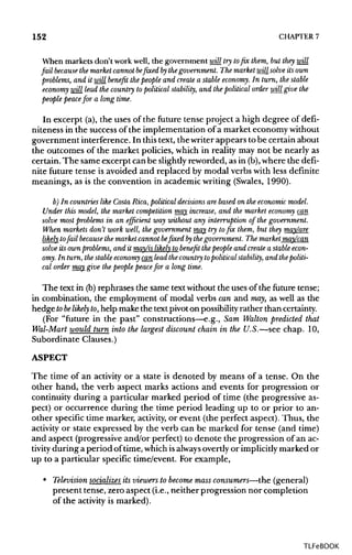 152 CHAPTER 7
When markets don't work well, the government will try to fix them, but they will
fail becausethe market cannot befixed bythe government. The market will solve its own
problems, and it will benefit the people and createa stable economy. In turn, the stable
economy will lead the country topolitical stability, and the political order will give the
people peacefor a long time.
In excerpt (a), the uses of the future tense project a high degree of defi-
niteness in the success of the implementation of a market economy without
government interference. In this text, the writer appears to be certain about
the outcomes of the market policies, which in reality may not be nearly as
certain. The same excerpt can be slightly reworded, as in (b), where the defi-
nite future tense is avoided and replaced by modal verbs with less definite
meanings, as is the convention in academic writing (Swales, 1990).
b) In countries like Costa Rica, political decisions are based on the economic model.
Under this model, the market competition may increase, and the market economy can
solve most problems in an efficient way without any interruption of the government.
When markets don't work well, the government may try to fix them, but they may/are
likely tofail becausethe market cannot be fixed bythe government. The market may/can
solve its own problems, and it may/is likely to benefit the people and createa stable econ-
omy. In turn,thestable economy can lead thecountry topolitical stability, and the politi-
cal order may give the people peacefor a long time.
The text in (b)rephrases the same text without the uses of the future tense;
in combination, the employment of modal verbs can and may, as well as the
hedge tobe likely to,help makethe text pivoton possibility rather thancertainty.
(For "future in the past" constructions—e.g., Sam Walton predicted that
Wal-Mart would turn into the largest discount chain in the U.S.—see chap. 10,
Subordinate Clauses.)
ASPECT
The time of an activity or a state is denoted by means of a tense. On the
other hand, the verb aspect marks actions and events for progression or
continuity during a particular marked period of time (the progressive as-
pect) or occurrence during the time period leading up to or prior to an-
other specific time marker, activity, or event (the perfect aspect). Thus, the
activity or state expressed by the verb can be marked for tense (and time)
and aspect (progressive and/or perfect) to denote the progression of an ac-
tivity during a period of time, which isalways overtly or implicitlymarked or
up to a particular specific time/event. For example,
• Television socializes its viewers to become mass consumers—the (general)
present tense, zero aspect (i.e., neither progression nor completion
of the activity is marked).
TLFeBOOK
 