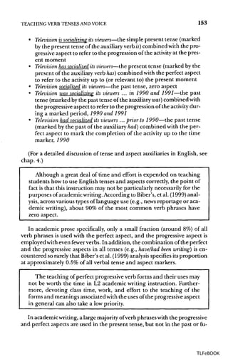 TEACHING VERB TENSES ANDVOICE 153
• Television issocializing itsviewers—the simple present tense (marked
by the present tense of the auxiliaryverb is)combined with the pro-
gressive aspect to refer to the progression of the activity at the pres-
ent moment
• Television hassocialized itsviewers—the present tense (marked by the
present of the auxiliaryverb has) combined with the perfect aspect
to refer to the activity up to (or relevant to) the present moment
• Television socialized its viewers—the past tense, zero aspect
• Television was socializing its viewers ... in 1990 and 1991—the past
tense (marked by the past tense of the auxiliary was] combined with
the progressive aspect to refer to the progression of the activity dur-
ing a marked period, 1990 and 1991
• Television had socialized its viewers ... prior to 1990—the past tense
(marked by the past of the auxiliary had] combined with the per-
fect aspect to mark the completion of the activity up to the time
marker, 1990
(For a detailed discussion of tense and aspect auxiliaries in English, see
chap. 4.)
Although a great deal of time and effort is expended on teaching
students how to use English tenses and aspects correctly, the point of
fact is that this instruction may not be particularly necessarily for the
purposes of academicwriting. According to Biber's, et al. (1999)anal-
ysis, across various typesof language use (e.g., newsreportage or aca-
demic writing), about 90% of the most common verb phrases have
zero aspect.
In academic prose specifically, only a small fraction (around 8%) of all
verb phrases is used with the perfect aspect, and the progressive aspect is
employed witheven fewer verbs. In addition, the combination of the perfect
and the progressive aspects in all tenses (e.g., have/had been writing) is en-
countered so rarely that Biber's et al. (1999)analysis specifies its proportion
at approximately 0.5% of all verbal tense and aspect markers.
The teaching of perfect progressive verb forms and their uses may
not be worth the time in L2 academic writing instruction. Further-
more, devoting class time, work, and effort to the teaching of the
forms and meanings associated with the uses of the progressive aspect
in general can also take a lowpriority.
In academic writing,a large majority ofverb phrases with the progressive
and perfect aspects are used in the present tense, but not in the past or fu-
TLFeBOOK
 