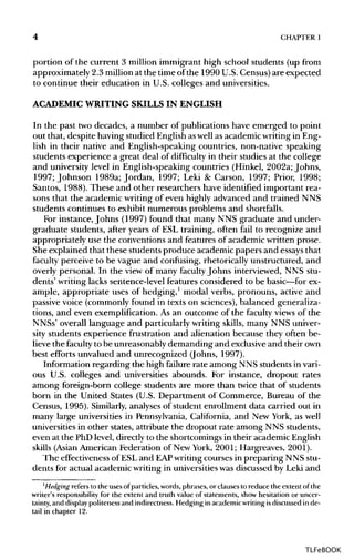 4 CHAPTER 1
portion of the current 3 million immigrant high school students (up from
approximately 2.3 millionat the time of the 1990 U.S.Census)are expected
to continue their education in U.S. colleges and universities.
ACADEMIC WRITINGSKILLS IN ENGLISH
In the past two decades, a number of publications have emerged to point
out that, despite having studied English aswellas academic writingin Eng-
lish in their native and English-speaking countries, non-native speaking
students experience a great deal of difficulty in their studies at the college
and university level in English-speaking countries (Hinkel, 2002a; Johns,
1997; Johnson 1989a; Jordan, 1997; Leki & Carson, 1997; Prior, 1998;
Santos, 1988). These and other researchers have identified important rea-
sons that the academic writing of even highly advanced and trained NNS
students continues to exhibit numerous problems and shortfalls.
For instance,Johns (1997) found that many NNS graduate and under-
graduate students, after years of ESL training, often fail to recognize and
appropriately use the conventions and features of academic written prose.
She explained that these students produce academic papers and essays that
faculty perceive to be vague and confusing, rhetorically unstructured, and
overly personal. In the view of many faculty Johns interviewed, NNS stu-
dents' writing lacks sentence-level features considered to be basic—for ex-
ample, appropriate uses of hedging,1
modal verbs, pronouns, active and
passive voice (commonlyfound in texts on sciences),balanced generaliza-
tions, and even exemplification. As an outcome of the faculty views of the
NNSs' overall language and particularly writing skills, many NNS univer-
sity students experience frustration and alienation because they often be-
lieve the faculty to be unreasonably demanding and exclusive and their own
best efforts unvalued and unrecognized (Johns, 1997).
Information regarding the high failure rate among NNS students invari-
ous U.S. colleges and universities abounds. For instance, dropout rates
among foreign-born college students are more than twice that of students
born in the United States (U.S. Department of Commerce, Bureau of the
Census, 1995). Similarly, analyses of student enrollment data carried out in
many large universities in Pennsylvania, California, and New York, as well
universities in other states, attribute the dropout rate among NNS students,
even at the PhD level, directly to the shortcomings in their academicEnglish
skills (Asian American Federation of New York, 2001; Hargreaves, 2001).
The effectiveness of ESLand EAP writingcourses in preparing NNS stu-
dents for actual academic writing in universitieswas discussed by Leki and
1
Hedging refers to the uses ofparticles, words,phrases,or clauses to reducethe extent of the
writer's responsibility for the extent and truth value of statements, show hesitation or uncer-
tainty, and display politeness and indirectness. Hedgingin academicwriting isdiscussed in de-
tail in chapter 12.
TLFeBOOK
 