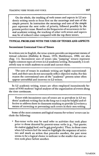 TEACHING VERB TENSES ANDVOICE 157
On the whole, the teaching of verb tenses and aspects in L2 aca-
demic writing needs to focus first on the meanings and uses of the
simple present. In instruction the meanings and uses of the simple
past represent the next order of priority, followed possibly by the
present perfect tense. Based on the frequencies of occurrences in for-
mal academic writing, the teaching of other verb tenses and aspects
may be of reduced value compared with the top three tenses.
TYPICAL PROBLEMSWITH THE USES OF TENSES AND ASPECTS
Inconsistent Contextual Uses of Tenses
In written text in English, the tense systemprovides an important means of
textual cohesion (Halliday & Hasan, 1976; Matthiessen, 1996; see also
chap. 11). Inconsistent uses of tenses (aka "jumping" tenses) represent
highly common types of errors in L2 academicwriting. Fortunately, it is rel-
atively easy to teach students to avoid and correct them.
The uses of tenses in academic writing are highly conventional-
ized, and their uses do not necessarily reflect objective reality. Forthis
reason the conventional uses of the "academic" present tense often
appear untruthful and incorrect to L2 writers.
In L2 academic writing, tenses are often employed inconsistently be-
cause of NNS students' logical analysesof the organization of events along
the time continuum.
Errors with inconsistent uses of tenses are so prevalent in L2 stu-
dents' academic writing that in the long run it may be helpful and ef-
fective to address them in classroom teaching to provide L2writers a
means of correcting or preventing such errors in their ownwriting.
Some of the most common and logical reasons for writers' errors can in-
clude the following:
• Past-tense verbs may be used refer to activities that took place
prior to those denoted by present-tense verbs (e.g., *last quarter,
the student studied hard, and hegets_ good grades). Thus, in those cases
when L2 writers feel the need to highlight the sequence of activi-
ties and mark an action that precedes another, the past tense
seems to be a logical choice to indicate to the reader that one ac-
tion took place before another.
TLFeBOOK
 