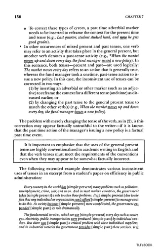 158 CHAPTER 7
o To correct these types of errors, a past time adverbial marker
needs to be inserted to reframe the context for the present time
and tense (e.g., Last quarter, student studied hard, and now he gets
good grades').
• In other occurrences of mixed present and past tenses, one verb
may refer to an activity that takes place in the general present, but
another verb denotes a past-tense activity (e.g., *When the market
moves up and down every day, thefund manager issued a new policy). In
this sentence, both tenses—present and past—are used logically:
The market moves every day refers to an action that is generally true,
whereas the fund manager took a onetime, past-tense action to is-
sue a new policy. In this case, the inconsistentuse of tenses can be
corrected in twoways:
(1) by inserting an adverbial or other marker (such as an adjec-
tive) to reframe the context for a different tense (and time)asdis-
cussed earlier, or
(2) by changing the past tense to the general present tense to
match the other verb(s) (e.g., When themarket moves up and down
every day, thefund manager issues a new policy).
The problem with merely changing the tense of the verb, as in (2),isthis
correction may appear factually untruthful to the writer—if it is known
that the past time action of the manager's issuing a new policy is a factual
past time event.
It is important to emphasize that the uses of the general present
tense are highlyconventionalized in academicwriting in English and
that the verb tenses must meet the requirements of the conventions
even when they may appear to be somewhat factually incorrect.
The following extended example demonstrates various inconsistent
uses of tenses in an excerpt from a student's paper on efficiency in public
administration:
Every country in the world has [simple present] many problems such aspollution,
unemployment, crime, war, and so on. And in most modern countries, the government
takes [simple present] a role tosolve theseproblems. It w [simple present] due tothe
fact that any individual or organization can't afford [simplepresent] to manage costs
to do this. As society becomes [simple present]more complicated, the government ex-
panded [simple past] its role dramatically.
Thefundamental services, which we use [simple present] every day such as water,
gas, electricity, public transportation were produced [simple past] byindividualven-
dors. But there was [simple past]a critical problem with these individual suppliers,
and in industrial societies the government provides [simple past] these services. Itis_
TLFeBOOK
 
