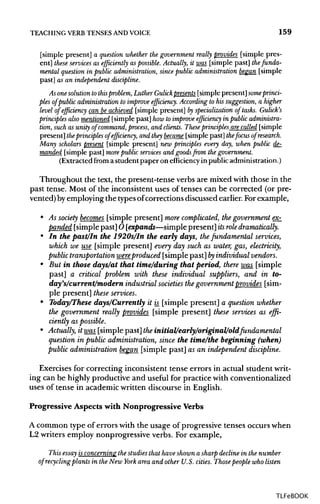 TEACHING VERB TENSESANDVOICE 159
[simple present] a question whether the government really provides [simple pres-
ent] these services as efficiently as possible.Actually, it was [simple past] the funda-
mental question in public administration, since public administration began [simple
past] as an independent discipline.
As onesolutiontothisproblem,Luther Gulick presents [simple present]some princi-
ples of public administration to improve efficiency. Accordingto his suggestion, a higher
level of efficiency can be achieved [simple present] by specializationof tasks. Gulick's
principles also mentioned [simple past] how to improve efficiency in public administra-
tion, such as unity of command, process, and clients. These principles are called [simple
present] theprinciples of efficiency, and they became [simple past] thefocus of research.
Many scholars present [simple present] new principles every day, when public de-
manded [simple past] more public services and goods from the government.
(Extracted from a student paper on efficiency in public administration.)
Throughout the text, the present-tense verbs are mixed with those in the
past tense. Most of the inconsistent uses of tenses can be corrected (or pre-
vented) byemploying the typesofcorrections discussed earlier. For example,
• As society becomes [simple present] more complicated, the government ex-
panded [simple past] O [expands—simple present] itsrole dramatically.
• In the past/In the 1920s/In the early days, thefundamental services,
which we use [simple present] every day such as water, gas, electricity,
public transportation wereproduced [simple past] byindividual vendors.
• But in those days/at that time/during that period, there was [simple
past] a critical problem with these individual suppliers, and in to-
day's/current/modern industrial societies thegovernment provides [sim-
ple present] these services.
• Today/These days/Currently it is [simple present] a question whether
the government really provides [simple present] these services as effi-
ciently as possible.
• Actually, it was[simple past] theinitial/early/original/old fundamental
question in publicadministration, since the time/the beginning (when)
public administration began [simple past] as an independent discipline.
Exercises for correcting inconsistent tense errors in actual student writ-
ing can be highly productive and useful for practice with conventionalized
uses of tense in academic written discourse in English.
Progressive Aspects with Nonprogressive Verbs
A common type of errors with the usage of progressive tenses occurs when
L2 writers employ nonprogressive verbs. For example,
This essay isconcerning the studies that have shown a sharp decline in the number
of recycling plants in the New York area and other U.S. cities. Thosepeople who listen
TLFeBOOK
 