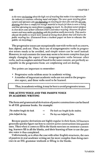 160 CHAPTER7
to the news are hearingabout the high cost of recycling that makes it too expensive for
the industry to continuecollecting metal and paper. The news quote recycling plant
owners and operators who are depending on recyclingfor theirjobs and who are com-
plaining that there is simply not enoughmaterialto recyclefor themto earn a living
and that operating too many plants is costing too much. So, theplant owners propose
to close downsome of their collection centers and reduce recycling. However, theplant
owners and news media are dealing withthisproblem totally incorrectly. They need to
educate the public to recycle more instead of closing down plants that will lead to the
public recycling less. (Extracted from a student paper on how to educate the
public on recycling.)
The progressive tenses are exceptionally rarewithverbs such asconcern,
hear, depend, and cost. Thus, their use of nonprogressive verbs in progres-
sive tenses needs to be avoided, and simple tenses can be used instead.
However, in real contexts the issue may seem to be more complex thanjust
simply changing the aspect of the nonprogressive verbs because other
verbs, such ascomplain and deal found in the same context, are perfectlyac-
ceptable in the progressive form: arecomplaining and are dealing.
Two points are important to remember:
• Progressive verbs seldom occur in academic writing.
• Anumber of important academic verbs are not used in the progres-
sive aspect, and these verbs need to be learned.
Thus, in academicwriting,itmaybe best to avoid progressive tenses.
THE ACTIVE VOICE AND THE PASSIVE VOICE
IN ACADEMIC WRITING
The form and grammatical derivation ofpassiveconstructionscan befound
in all ESL grammar books. For example:
The student bought the book. -> The book was bought bythe student.
John helped the boy. -> The boy was helped byJohn
Because passivederivations are highlyregular in their form, L2 learners
generally quicklyfigure out how to convert active constructions into passive
ones. Then when it comes to fill in the blank exercises on sentence convert-
ing, learners fill in all the blanks, and their learning of how to use the pas-
sive voice is thus completed.
Unfortunately, as isoften the case with other English structures, the uses
of passives in real academic writing are far more complex than doing exer-
cises in an ESL grammar textbook or filling in the blanks.
TLFeBOOK
 