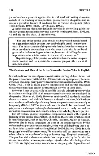 162 CHAPTER 7
yses of academic prose, it appears that in real academic writing discourse,
outside of the teaching of composition, passive voice is ubiquitous and re-
mains a prevalent feature of academic text in various disciplines (Biber,
1988; Hyland, 1998; Johns, 1997; Swales, 1990a).
A commonsense recommendation is provided in the writing guide spe-
cifically geared toward efficiency and clarity in writing (Williams, 2002, pp.
41 and 43; see also chap. 11 on cohesion).
"The uses of the passivevoice should not be avoided merely based
on a general principle because they can be highlyuseful in many con-
texts. The important use of the passiveisthat it allowsthe sentence to
focus on what is done rather than who does it and that it can be of
great value in developing cohesive text, by means of shifting the most
important and new information to the end of the sentence."
To put it simply, ifthe passiveworksbetter than the active in a par-
ticular context and for a particular discourse purpose, then use it; if
not, then don't.
The Contexts and Uses of the Active Versus the Passive Voice in English
Several studies ofthe uses ofpassive constructions in English have shown that
the passivevoice isvery difficult for L2 learners to use appropriately because,
generally speaking, many passive structures are lexicalized (Atkinson, 1991;
Owen, 1993). That is, many passive constructions and specific contextual
uses are idiomatic and cannot be structurally derived in some cases.
However, it maybe practically impossible to avoid using the passivevoice
in academic writing: 25% of all sentence predicate verbs are employed in
the passive (Biber et al., 1999). However, analyses of L2 academic texts has
shown that compared with NS first-year university students, NNS writers
even at advanced levelsofproficiency do not use passive structures nearly as
frequently (Hinkel, 2002a). (As a side note, it should be mentioned that
get-passives, such as get confused/finished/married, are extremely rare and oc-
cur only in conversation, and even then they seem to be highlyinfrequent.)
For L2 writers, another important complication arises with regard to
learning to use passive constructions in English.Passive-likestructures exist
in many languages, such as Spanish, Chinese, Japanese, Arabic, or Russian.
However, also in many languages the doer of the action expressed by the
verb must be a person or an animal (i.e., some type of livingbeing that isac-
tually enabled to perform the action; Hinkel, 2002d; Master, 1991). In such
languages itwouldbe correct to say,Themanwrites well, but incorrect to use a
subject that is not capable of acting on its own (e.g., Thepencil writes well).
The problem withsuch structures isfurther compounded by the fact that in-
struments and abstract concepts as subjects (rather than alivebeings) ofac-
tive verbs are highly common in academic writing (e.g., thechapter discusses/
TLFeBOOK
 