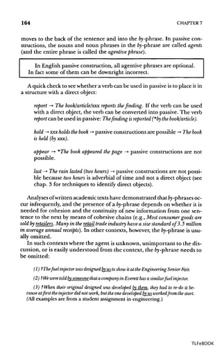 164 CHAPTER7
moves to the back of the sentence and into the fry-phrase. In passive con-
structions, the nouns and noun phrases in the fry-phrase are called agents
(and the entire phrase is called the agentivephrase).
In English passive construction, all agentive phrases are optional.
In fact some of them can be downright incorrect.
A quick check to see whether a verb can be used in passiveisto place it in
a structure with a direct object:
report -> The book/article/xxx reports the finding. If the verb can be used
with a direct object, the verb can be converted into passive. The verb
report can be used in passive: Thefinding isreported (*by the book/article).
hold -> xxx holds thebook ->•passiveconstructions are possible ->• Thebook
is held (by xxx).
appear —>*The book appeared the page -> passive constructions are not
possible.
last ->• The rain lasted (two hours) -> passiveconstructions are not possi-
ble because twohours is adverbial of time and not a direct object (see
chap. 3 for techniques to identify direct objects).
Analyses ofwritten academic texts have demonstrated thatfry-phrasesoc-
cur infrequently, and the presence of afry-phrasedepends on whether it is
needed for cohesion and the continuity of new information from one sen-
tence to the next by means of cohesive chains (e.g., Most consumer goods are
soldfryretailers. Many in the retail trade industry have a size standard of 3.5 million
in average annual receipts'). In other contexts, however, the fry-phrase is usu-
ally omitted.
In such contexts where the agent isunknown,unimportant to the dis-
cussion, or is easilyunderstood from the context, the fry-phrase needs to
be omitted:
(1) ?Thefuel injector was designed byus toshow it at the Engineering Senior Fair.
(2) ? Weweretold bysomeone that a company in Everett has a similarfuel injector.
(3) ?When their original designed was developed by them, they had to re-do it be-
cause at first the injector did not work, but the one developed byus worked from the start.
(All examples are from a student assignmentinengineering.)
TLFeBOOK
 