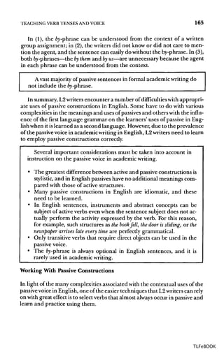 TEACHING VERB TENSESANDVOICE 165
In (1), the fry-phrase can be understood from the context of a written
group assignment; in (2),the writers did not know or did not care to men-
tion the agent, and the sentence can easily do without the by-phrase. In (3),
both fry-phrases—the bythem and byus—are unnecessary because the agent
in each phrase can be understood from the context.
Avast majority of passive sentences in formal academic writing do
not include the by-phrase.
In summary, L2writers encounter a number of difficulties with appropri-
ate uses of passive constructions in English. Some have to do with various
complexities in the meanings and uses of passivesand others with the influ-
ence of the first language grammar on the learners' uses of passive in Eng-
lishwhen it islearned as a second language. However, due to the prevalence
of the passive voice in academic writing in English, L2writers need to learn
to employ passive constructions correctly.
Several important considerations must be taken into account in
instruction on the passive voice in academic writing.
• The greatest differencebetween active and passive constructions is
stylistic, and in English passiveshave no additional meanings com-
pared with those of active structures.
• Many passive constructions in English are idiomatic, and these
need to be learned.
• In English sentences, instruments and abstract concepts can be
subject of active verbs even when the sentence subject does not ac-
tually perform the activity expressed by the verb. For this reason,
for example, such structures as the book fell, the door is sliding, or the
newspaper arrives late every time are perfectly grammatical.
• Only transitive verbs that require direct objects can be used in the
passive voice.
• The fry-phrase is always optional in English sentences, and it is
rarely used in academic writing.
Working With Passive Constructions
In light of the many complexities associated with the contextual uses of the
passivevoice in English, one of the easier techniques that L2writers can rely
on with great effect is to select verbs that almost alwaysoccur in passive and
learn and practice using them.
TLFeBOOK
 