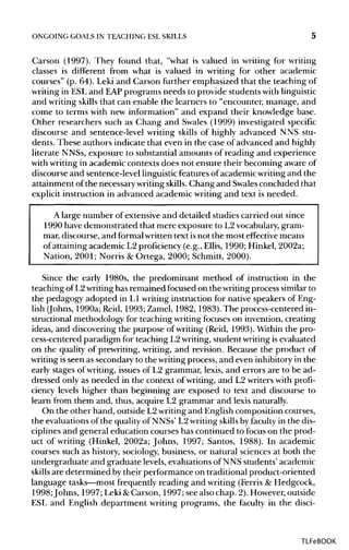 ONGOING GOALS IN TEACHING ESLSKILLS 5
Carson (1997). They found that, "what is valued in writing for writing
classes is different from what is valued in writing for other academic
courses" (p. 64). Leki and Carson further emphasized that the teaching of
writing in ESLand EAPprograms needs to provide students withlinguistic
and writing skills that can enable the learners to "encounter, manage, and
come to terms with new information" and expand their knowledge base.
Other researchers such as Chang and Swales (1999) investigated specific
discourse and sentence-level writing skills of highly advanced NNS stu-
dents. These authors indicate that even in the case of advanced and highly
literate NNSs,exposure to substantial amounts of reading and experience
with writing in academic contexts does not ensure their becoming aware of
discourse and sentence-level linguistic features ofacademicwriting and the
attainment of the necessary writing skills.Chang and Swalesconcluded that
explicit instruction in advanced academic writing and text is needed.
A large number of extensive and detailed studies carried out since
1990 have demonstrated that mere exposure to L2vocabulary, gram-
mar, discourse, and formalwritten text isnot the most effective means
of attaining academic L2 proficiency (e.g., Ellis, 1990; Hinkel, 2002a;
Nation, 2001; Norris & Ortega, 2000; Schmitt, 2000).
Since the early 1980s, the predominant method of instruction in the
teaching of L2writing has remained focused on the writing process similar to
the pedagogy adopted in L1 writing instruction for native speakers of Eng-
lish (Johns, 1990a;Reid, 1993;Zamel, 1982, 1983). The process-centered in-
structional methodology for teaching writing focuses on invention, creating
ideas, and discovering the purpose of writing (Reid, 1993). Within the pro-
cess-centered paradigm for teaching L2 writing, student writingis evaluated
on the quality of prewriting, writing, and revision. Because the product of
writing isseen as secondary to the writingprocess, and even inhibitory in the
early stages of writing, issues of L2 grammar, lexis, and errors are to be ad-
dressed only as needed in the context of writing, and L2 writers with profi-
ciency levels higher than beginning are exposed to text and discourse to
learn from them and, thus, acquire L2 grammar and lexis naturally.
On the other hand, outside L2writing and English composition courses,
the evaluations of the qualityof NNSs' L2writing skillsby faculty in the dis-
ciplines and general education courses has continued to focus on the prod-
uct of writing (Hinkel, 2002a; Johns, 1997; Santos, 1988). In academic
courses such as history, sociology, business, or natural sciences at both the
undergraduate and graduate levels,evaluations of NNS students' academic
skills are determined bytheir performance on traditional product-oriented
language tasks—mostfrequently reading and writing (Ferris & Hedgcock,
1998; Johns, 1997; Leki &Carson, 1997; see also chap. 2). However, outside
ESL and English department writing programs, the faculty in the disci-
TLFeBOOK
 