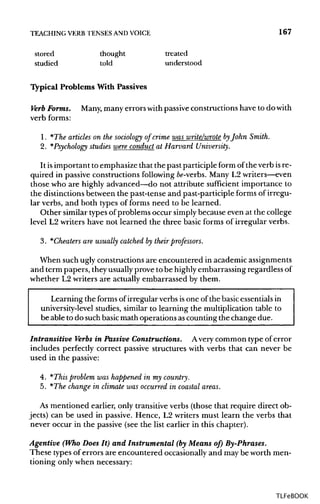 TEACHING VERB TENSES ANDVOICE 167
stored thought treated
studied told understood
Typical Problems With Passives
Verb Forms. Many,many errorswithpassiveconstructions have to do with
verb forms:
1. *The articles on the sociology of crime was write/wrote byJohn Smith.
2. *Psychology studies were conduct at Harvard University.
It isimportant to emphasize that the past participle form of the verb isre-
quired in passive constructions following fo-verbs. Many L2writers—even
those who are highly advanced—do not attribute sufficient importance to
the distinctions between the past-tense and past-participle forms of irregu-
lar verbs, and both types of forms need to be learned.
Other similar types of problems occur simply because even at the college
level L2 writers have not learned the three basic forms of irregular verbs.
3. *Cheaters are usually catched by their professors.
When such ugly constructions are encountered in academicassignments
and term papers, theyusuallyprove to be highly embarrassing regardless of
whether L2 writers are actually embarrassed by them.
Learning the forms of irregular verbs isone of the basicessentialsin
university-level studies, similar to learning the multiplication table to
be able to do suchbasicmath operations ascounting the change due.
Intransitive Verbs in Passive Constructions. Avery common type of error
includes perfectly correct passive structures with verbs that can never be
used in the passive:
4. *This problem was happened in my country.
5. *The change in climate was occurred in coastal areas.
As mentioned earlier, only transitiveverbs (those that require direct ob-
jects) can be used in passive. Hence, L2 writers must learn the verbs that
never occur in the passive (see the list earlier in this chapter).
Agentive (Who Does It) and Instrumental (by Means of) By-Phrases.
These typesof errors are encountered occasionallyand may be worth men-
tioning only when necessary:
TLFeBOOK
 