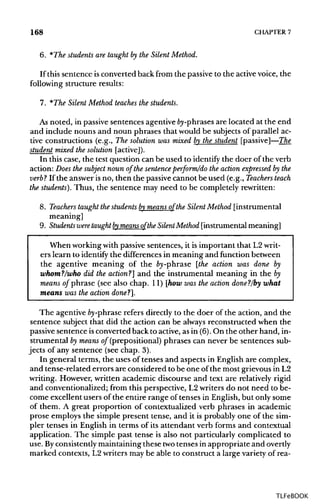 168 CHAPTER7
6. *The students are taught by the Silent Method.
If this sentence isconverted back from the passive to the activevoice, the
following structure results:
7. *The Silent Method teaches the students.
As noted, in passive sentences agentive by-phrases are located at the end
and include nouns and noun phrases that would be subjects of parallel ac-
tive constructions (e.g., The solution was mixed by the student [passive]—The
student mixed the solution [active]).
In this case, the test question can be used to identify the doer of the verb
action: Does the subject noun of the sentence perform/do the action expressed by the
verb"? If the answer is no, then the passive cannot be used (e.g., Teachers teach
the students). Thus, the sentence may need to be completely rewritten:
8. Teachers taught the students bymeans of the Silent Method [instrumental
meaning]
9. Students were taught bymeans of the Silent Method [instrumental meaning]
When workingwith passive sentences, it is important that L2writ-
ers learn to identify the differences in meaning and function between
the agentive meaning of the fry-phrase [the action was done by
whom?/who did the action?] and the instrumental meaning in the fry
means of phrase (see also chap. 11) [howwas the action donef/by what
means was the action done?].
The agentivefry-phraserefers directly to the doer of the action, and the
sentence subject that did the action can be always reconstructed when the
passive sentence isconverted back to active, as in (6).On the other hand, in-
strumentalfrymeans of (prepositional) phrases can never be sentences sub-
jects of any sentence (see chap. 3).
In general terms, the uses of tenses and aspects in English are complex,
and tense-related errors are considered to be one of the most grievous in L2
writing. However, written academic discourse and text are relatively rigid
and conventionalized; from this perspective, L2 writers do not need to be-
come excellent users of the entire range offenses in English, but only some
of them. A great proportion of contextualized verb phrases in academic
prose employs the simple present tense, and it is probably one of the sim-
pler tenses in English in terms of its attendant verb forms and contextual
application. The simple past tense is also not particularly complicated to
use. Byconsistentlymaintaining these twotenses in appropriate and overtly
marked contexts, L2 writers may be able to construct a large variety of rea-
TLFeBOOK
 