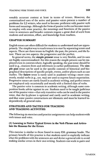 TEACHING VERB TENSES ANDVOICE 169
sonably accurate context at least in terms of tenses. However, the
contextualized uses of the active and passive voices present a number of
problems for L2 writers, who need to become proficient with passive verb
forms and meanings. Although the form of passiveverbs can become easier
to employ with some practice, the meanings and functions of the passive
voice in sentences and broader contexts require a great deal of work from
students and attention, effort, and knowledge from teachers.
CHAPTERSUMMARY
English tenses are often difficult for students to understand and use appro-
priately. The simplestway to teach tenses isto start by separating tenses and
aspects. There are three tenses in English: the past, the present, and the fu-
ture. There are two aspects: the progressive and the perfect.
In general terms, the simple present tense is very flexible, and its uses
are highly conventionalized. For this reason the simple present can be em-
ployed even in contexts where, logically speaking, the past tense should be
used (e.g., citations from and references to earlier publications). The sim-
ple past tense can be used in the specific contexts of historical and bio-
graphical descriptions of specific people, events, and/or places such as case
studies. The future tense is rarely used in academic writing—more com-
monly, modal verbs (e.g., can, may) are used to express future expectation.
Progressive tenses are rarely found in academic writing, and perfect tenses
are employed only occasionally and mostly with a limited class of verbs.
The passive voice is common in academic writing, although some com-
position books advise against its use. Students need to be taught judicious
use ofthe passivevoice—that only transitiveverbs can be used in the passive
voice, that the fry-phrase is optional and rarely used in academic writing,
and that some passive constructions are idiomatic and must be learned in-
dependently of general rules.
STRATEGIES AND TACTICS FOR TEACHING
AND TEACHING ACTIVITIES
The following sixexercises and practice assignments can help students with
verb tenses and voice.
(1) Learning to Notice Typical Errors in the Verb Phrase and Articu-
late the Reasons for the Errors
This exercise is similar to those found in many ESL grammar books. The
primary benefit of this practice is that students need to explicitly indicate
what the problems with the sentences are and devise a general rule to avoid
making similar errors in their ownwriting. Students can work in pairs and
TLFeBOOK
 