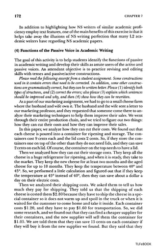 172 CHAPTER7
In addition to highlighting how NS writers of similar academic profi-
ciency employ text features, one of the main benefits of this exercise isthat it
helps take away the illusions of NS writing perfection that many L2 aca-
demic writers have regarding NS academic papers.
(4) Functions of the Passive Voice in Academic Writing
The goal of this activity is to help students identify the functions ofpassive
in academic writingand develop their skills as astute users of the active and
passive voices. An attendant objective is to practice revising and editing
skills with tenses and passive/active constructions.
Please read thefollowing excerpt from a student assignment. Someconstructions
used in it contain errors that need to be corrected. In addition, some otherconstruc-
tions are grammatically correct, but they can bewritten better. Please (1) identify both
types of structures, and (2) correct the errors; also please (3) explain whichsentences
should be improved and why, and then (4) show how they can be rewritten.
As a part of our marketingassignment,wehad to go to a smallcheese farm
where the husband and wife ownit. The husband and the wife sent a letter to
our marketing professor,and they requested that someone come there to an-
alyze their marketing techniques to help them improve their sales. We went
through their entire production chain, and we tried to figure out twothings:
how they can cut their costs and how they can improve their sales.
In this paper, we analyzehow they can cut their costs.Wefound out that
each cheese is poured into a container for ripening and storage. The con-
tainers cost 9 cents each and the lid costs 2 cents. So, if they store the con-
tainers one on top of the other than they do not need lids, and they cansave
2 cents on each lid. Ofcourse, the container on the top needs to have a lid.
Then we analyzed how they can cut their storage costs.They keep all the
cheese in a huge refrigerator for ripening, and when it is ready, they take to
the market. They keep the new cheese for at least twomonths and the aged
cheese for up to 18 months. They keep the temperature between 40° and
45°. So, we performed a little calculation and figured out that if they keep
the temperature at 45° instead of 40°, then they can save about a dollar a
day on their electric costs.
Then we analyzed their shipping costs. We asked them to tell us how
much they pay for shipping. They told us that the shipping of each
cheese iscosted them $2.80 because they have to ship the cheese in a spe-
cial container so it does not warm up and spoil in the truck or when it is
waited for the customer to come home and take it inside. Each container
costs $1.20, and they have to pay $1.60 for transportation. So, we did
some research, and wefound out that they can find a cheaper supplier for
their containers, and the new supplier will sell them the container for
$1.05. We are told them that they can save 15 cents on each container if
they will buy it from the new supplier we found. But they said that they
TLFeBOOK
 