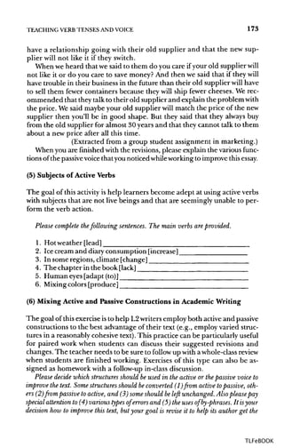 TEACHING VERB TENSES ANDVOICE 173
have a relationship going with their old supplier and that the new sup-
plier will not like it if they switch.
When we heard that we said to them do you care ifyour old supplier will
not like it or do you care to save money?And then we said that if they will
have trouble in their business in the future than their old supplier will have
to sell them fewer containers because they will ship fewer cheeses. We rec-
ommended that they talk to their old supplier and explain the problem with
the price. Wesaid maybe your old supplier will match the price of the new
supplier then you'll be in good shape. But they said that they always buy
from the old supplier for almost 30 years and that they cannot talk to them
about a new price after all this time.
(Extracted from a group student assignment in marketing.)
When you are finishedwith the revisions, please explain the various func-
tions of the passive voice thatyou noticed while workingto improve thisessay.
(5) Subjects of ActiveVerbs
The goal of this activity is help learners become adept at using activeverbs
with subjects that are not live beings and that are seeminglyunable to per-
form the verb action.
Please complete thefollowing sentences. The main verbs are provided.
1. Hot weather [lead]
2. Ice cream and diaryconsumption [increase]
3. In some regions, climate[change]
4. The chapter in the book [lack]
5. Human eyes [adapt (to)]
6. Mixingcolors [produce]
(6) Mixing Active and Passive Constructions in Academic Writing
The goal of thisexercise isto help L2writersemploy both activeand passive
constructions to the best advantage of their text (e.g., employ varied struc-
tures in a reasonably cohesive text).This practice can be particularly useful
for paired work when students can discuss their suggested revisions and
changes. The teacher needs to be sure to follow up with awhole-class review
when students are finished working. Exercises of this type can also be as-
signed as homework with a follow-up in-classdiscussion.
Please decide which structures should be used in the active or the passive voice to
improve the text. Some structures should beconverted (l)from active topassive, oth-
ers (2) from passive to active, and (3) some should be left unchanged. Also please pay
special attention to (4) various types of errors and (5) the uses of by-phrases. It isyour
decision how to improve this text, but your goal is revise it to help its author get the
TLFeBOOK
 