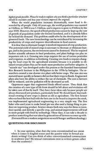 174 CHAPTER 7
highest grade possible.Please beready to explain whyyou think aparticular structure
should be rewritten and how your revision improves the original.
When the world population increases dramatically, more food is de-
manded by all people. Only 40 years ago, the world population was counted
at 4 billion, in 1990 itwas5.3 billion,and it expects to grow to 8billionby the
year 2020. However,the speed offood production cannot be kept up the rate
of growth of population under the limited farmland, and it is already fallen
far behind the demand. This problem could solve by the development of en-
gineered foods.The newbiotechnology can be contributed by increasing the
productivity of crops and improve diversificationin food sources.
It isclear that to eliminatehunger isinvolvedexpansion ofcrop production.
The potential yield of existed crops isnecessary to decrease or eliminate hun-
ger, and in the process, the environment cannot be destroyed.Thisbe required
further scientific advances in food production, and plant biology can play an
important role in it. Growing new crops requires the use of variouspesticides
and irrigation, in addition to fertilizing. Creating new foods isrequires chang-
ing the local crops by the agricultural scientistsbecause it is possible to ob-
tained certain plants that canbe made more productive and better adaptive.A
"miracle rice" wasdeveloped under this process at the founded International
Rice Research Institute in the Philippines in the 1970s by biologists. The re-
searchers created a new shorter rice plant with better crops. The newricewas
matured more quickly sofarmersdid not lost their crops to floods. Engineered
plans also have the ability to reduce the use of chemicals. The cost to farmers
will be reduced, and the pollution will be decreased aswell.
Opponents argue that engineered foods offend nature. They think that
the creation of a new type of life form should be left alone and evolution will
be taken care of that by itself. They have these ideas only because people are
always distrusted newproducts, particularlyfood.Weshould knowthat tradi-
tional creating of new crops is almost as old as agriculture. The first farmer
who wasbred the best bullwith the best cow in the heard to improve the stock,
was implemented agricultural engineering in a very simple way.The first
baker who used yeast to make bread pie wasalso used a lining thing to pro-
duce an improving product. Science always finds newways for them to intro-
duce quickly and directly a specificcrop, and animal improvements willlead
to more people with food by technology. These days, it can take a decade to
produce something thatwastakenbygenerations of farmers to come up with.
(Extracted from a student assignmentonworldhunger andbiotechnology.)
QUESTIONS FOR DISCUSSION
1. In your opinion, what does the term conventionalized uses mean
when it comes to English tenses and the passivevoice in formal aca-
demic writing? Can you think of other conventionalized constructions
in academic text? Do textual conventions exist in written genres other
than the academic?
TLFeBOOK
 