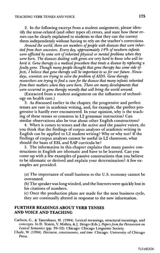 TEACHING VERB TENSESANDVOICE 175
2. In the following excerpt from a student assignment, please iden-
tify the tense-related (and other types of) errors, and state how these er-
rors can be clearly explained to students so that they can the correct
them independently without having to rely on the teacher's corrections.
Around the world, there are numbers of people with diseases that were inher-
ited from their ancestors. Every day, approximately 14% of newborn infants
were afflicted by some sort of inherited physical or mental problems when they
were born. The diseases dealing with genes are very hard to know who will in-
herit it. Gene therapy is a medical procedure that treats a disease by replacing a
faulty gene. Though many people thought that gene therapy has some side ef-
fects, I believe that gene therapy will be important to us for our future. Nowa-
days, scientists are trying to solve the problem of AIDS. Gene therapy
researchers are trying to find a cure for the disease that many infants inherited
from their mothers when they were born. There are many developments that
were occurred in gene therapy recently that will bring the world around.
(Extracted from a student assignment on the influence of technol-
ogy on health care.)
3. As discussed earlier in the chapter, the progressive and perfect
tenses are rare in academic writing, and, for example, the perfect pro-
gressive is hardly ever encountered. In your opinion, why is the teach-
ing of these tenses so common in L2 grammar instruction? Can
similar observations also be true about other English constructions?
4. When it comes to tenses and the active and the passive voices, do
you think that the findings of corpus analyses of academic writing in
English can be applied to L2 student writing?Why or why not? If the
findings of corpus analyses cannot be useful in L2 classroom, what
should the basis of ESL and EAP curricula be?
5. The information in this chapter explains that many passive con-
structions in English are idiomatic and have to be learned. Can you
come up with a fewexamples of passive constructions that you believe
to be idiomatic or derived and explain your determination? A fewex-
amples are provided.
(a) The importance of small business to the U.S. economy cannot be
overstated.
(b)The speaker waslong winded, and the listeners were quicklylost in
his citations of numbers.
(c) Once the production plans are made for the next business cycle,
they are continually altered in response to the new information.
FURTHER READINGS ABOUT VERB TENSES
AND VOICEAND TEACHING
Carlson, G., &Tanenhaus, M. (1984). Lexical meanings, structural meanings, and
concepts. In D. Testen, V.Mishra, & J. Drogo (Eds.), Papers from the Parasession on
Lexical Semantics (pp. 39-52). Chicago: Chicago Linguistic Society.
Chafe, W. (1994). Discourse, consciousness, and time. Chicago: University of Chicago
Press.
TLFeBOOK
 