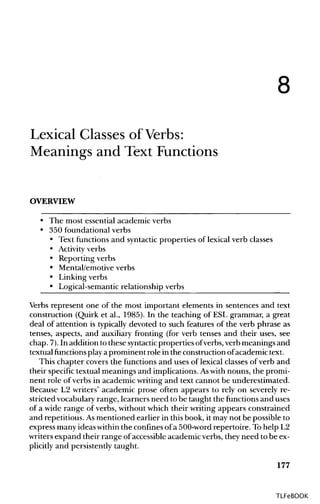 8
Lexical Classes of Verbs:
Meanings and Text Functions
OVERVIEW
• The most essential academic verbs
• 350 foundational verbs
• Text functions and syntacticproperties of lexical verb classes
• Activity verbs
• Reporting verbs
• Mental/emotiveverbs
• Linkingverbs
• Logical-semantic relationship verbs
Verbs represent one of the most important elements in sentences and text
construction (Quirk et al., 1985). In the teaching of ESL grammar, a great
deal of attention is typically devoted to such features of the verb phrase as
tenses, aspects, and auxiliary fronting (for verb tenses and their uses, see
chap. 7).In addition to these syntactic properties ofverbs, verb meanings and
textual functions playaprominent role in the construction ofacademic text.
This chapter covers the functions and uses of lexical classes of verb and
their specific textual meanings and implications. Aswithnouns, the promi-
nent role of verbs in academic writing and text cannot be underestimated.
Because L2 writers' academic prose often appears to rely on severely re-
stricted vocabularyrange, learners need to be taught the functions and uses
of a wide range of verbs, without which their writing appears constrained
and repetitious.Asmentioned earlier in thisbook, it may not be possible to
express many ideas withinthe confinesofa 500-word repertoire. Tohelp L2
writers expand their range of accessible academic verbs, they need to be ex-
plicitly and persistently taught.
177
TLFeBOOK
 