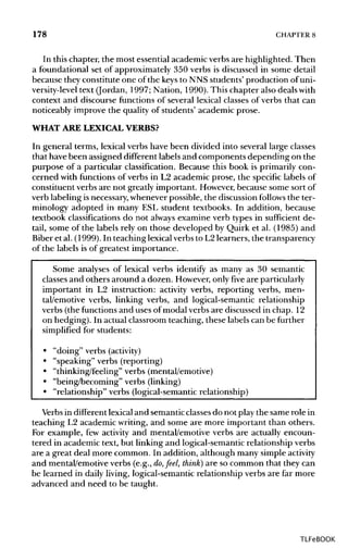 178 CHAPTER8
In this chapter, the most essential academic verbs are highlighted. Then
a foundational set of approximately 350 verbs is discussed in some detail
because they constitute one of the keys to NNS students' production of uni-
versity-level text (Jordan, 1997; Nation, 1990). This chapter also deals with
context and discourse functions of several lexical classes of verbs that can
noticeably improve the quality of students' academic prose.
WHAT ARE LEXICALVERBS?
In general terms, lexical verbs have been divided into several large classes
that have been assigned different labels and components depending on the
purpose of a particular classification. Because this book is primarily con-
cerned with functions of verbs in L2 academic prose, the specific labels of
constituent verbs are not greatly important. However, because some sort of
verb labeling isnecessary, whenever possible, the discussion follows the ter-
minology adopted in many ESL student textbooks. In addition, because
textbook classifications do not always examine verb types in sufficient de-
tail, some of the labels rely on those developed by Quirk et al. (1985) and
Biber et al. (1999). In teaching lexicalverbs to L2 learners, the transparency
of the labels is of greatest importance.
Some analyses of lexical verbs identify as many as 30 semantic
classes and others around a dozen. However, only five are particularly
important in L2 instruction: activity verbs, reporting verbs, men-
tal/emotive verbs, linking verbs, and logical-semantic relationship
verbs (the functions and uses of modal verbs are discussed in chap. 12
on hedging). In actual classroom teaching, these labels can be further
simplified for students:
• "doing" verbs (activity)
• "speaking" verbs (reporting)
• "thinking/feeling" verbs (mental/emotive)
• "being/becoming" verbs (linking)
• "relationship" verbs (logical-semantic relationship)
Verbs in different lexical and semanticclasses do not play the same role in
teaching L2 academic writing, and some are more important than others.
For example, few activity and mental/emotive verbs are actually encoun-
tered in academic text, but linking and logical-semantic relationship verbs
are a great deal more common. In addition, although many simple activity
and mental/emotive verbs (e.g., do, feel, think] are so common that they can
be learned in daily living, logical-semantic relationship verbs are far more
advanced and need to be taught.
TLFeBOOK
 