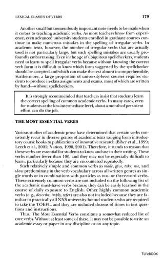 LEXICAL CLASSES OF VERBS 179
Another small but tremendously important note needs to be made when
it comes to teaching academic verbs. As most teachers know from experi-
ence, even advanced university students enrolled in graduate courses con-
tinue to make numerous mistakes in the spelling of irregular verbs. In
academic texts, however, the number of irregular verbs that are actually
used is not particularly large, but such spelling mistakes are usually pro-
foundly embarrassing. Even in the age ofubiquitous spellcheckers, students
need to learn to spell irregular verbs because without knowing the correct
verb form it is difficult to know which form suggested by the spellchecker
should be accepted and which can make the text almost incomprehensible.
Furthermore, a large proportion of university-level courses requires stu-
dents to produce in-classassignments and exams, most ofwhich are written
by hand—without spellcheckers.
It is strongly recommended that teachers insist that students learn
the correct spelling of common academic verbs. In many cases, even
for students at the low-intermediate level, about a month of persistent
effort can do the job.
THE MOST ESSENTIALVERBS
Various studies of academic prose have determined that certain verbs con-
sistently recur in diverse genres of academic texts ranging from introduc-
tory course books to publications of innovative research (Biber et al., 1999;
Leech et al., 2001; Nation, 1990, 2001). Therefore, it stands to reason that
these verbs are essential for students to know and use in their writing.These
verbs number fewer than 100, and they may not be especially difficult to
learn, particularly because they are encountered repeatedly.
Such relatively simple and common verbs as make,give, take, use, and
show predominate in the verb vocabulary across all written genres as sin-
gle words or in combinations with particles as two- or three-word verbs.
These extremely common verbs are not included on the followinglistof
the academic must-have verbs because they can be easily learned in the
course of daily exposure to English. Other highly common academic
verbs (e.g., describe, imply, refer) are also not included because they are fa-
miliar to practicallyall NNS university-bound students who are required
to take the TOEFL, and they are included dozens of times in test ques-
tions and instructions.
Thus, The Most Essential Verbs constitute a somewhat reduced list of
core verbs. Without at least some of these, it may not be possible to write an
academic essay or paper in any discipline or on any topic.
TLFeBOOK
 
