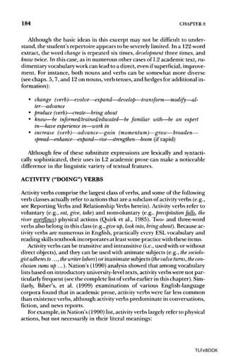 184 CHAPTER8
Although the basic ideas in this excerpt may not be difficult to under-
stand, the student's repertoire appears to be severely limited. In a 122-word
extract, the word change is repeated six times, development three times, and
know twice. In this case, as in numerous other cases of L2 academic text, ru-
dimentary vocabulary workcan lead to a direct, even ifsuperficial, improve-
ment. For instance, both nouns and verbs can be somewhat more diverse
(see chaps. 5, 7, and 12on nouns, verb tenses, and hedges for additional in-
formation):
• change (verb)—evolve—expand—develop—transform—modify—al-
ter—advance
• produce (verb)—create—bring about
• know—be informed/trained/educated—be familiar with—be an expert
in—have experience in—work in
• increase (verb)—advance—gain(momentum)—grow—broaden—
spread—enhance—expand—rise—strengthen—boom (if rapid)
Although few of these substitute expressions are lexically and syntacti-
cally sophisticated, their uses in L2 academic prose can make a noticeable
difference in the linguistic variety of textual features.
ACTIVITY ("DOING")VERBS
Activity verbs comprise the largest class of verbs, and some of the following
verb classes actually refer to actions that are a subclassof activity verbs (e.g.,
see Reporting Verbs and Relationship Verbs herein). Activity verbs refer to
voluntary (e.g., eat,give, take) and nonvoluntary (e.g.,precipitation falls, the
river overflows) physical actions (Quirk et al., 1985). Two- and three-word
verbs also belong in this class (e.g.,give up, look into, bring about). Because ac-
tivity verbs are numerous in English, practically every ESLvocabulary and
reading skills textbook incorporates at least some practice with these items.
Activity verbs can be transitive and intransitive (i.e.,used with orwithout
direct objects), and they can be used with animate subjects (e.g., thesociolo-
gist adheres to ..., thewriter labors) or inanimate subjects (the valve turns,thecon-
clusion sums up ...). Nation's (1990) analysis showed that among vocabulary
lists based on introductory university-level texts, activity verbs were not par-
ticularly frequent (see the complete list ofverbs earlier in this chapter). Sim-
ilarly, Biber's, et al. (1999) examinations of various English-language
corpora found that in academic prose, activity verbs were far less common
than existence verbs, although activity verbs predominate in conversations,
fiction, and news reports.
Forexample, in Nation's (1990) list, activityverbs largely refer to physical
actions, but not necessarily in their literal meanings:
TLFeBOOK
 