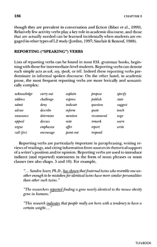 186 CHAPTER 8
though they are prevalent in conversation and fiction (Biber et al., 1999).
Relatively fewactivity verbs play a keyrole in academic discourse, and those
that are actuallyneeded can be learned incidentallywhen students are en-
gaged in other typesof L2 study(Jordan, 1997; Sinclair&Renouf, 1988).
REPORTING ("SPEAKING") VERBS
Lists of reporting verbs can be found in most ESL grammar books, begin-
ningwith those for intermediate-level students. Reportingverbscan denote
such simple acts as ask,say, speak, or tell. Indeed these reporting verbs pre-
dominate in informal spoken discourse. On the other hand, in academic
prose, the most frequent reporting verbs are more lexically and semanti-
cally complex:
acknowledge
address
admit
advise
announce
appeal
argue
call (for)
carry out
challenge
deny
describe
determine
discuss
emphasize
encourage
explain
express
indicate
inform
mention
note
offer
point out
propose
publish
question
quote
recommend
remark
report
respond
specify
state
suggest
teach
urge
warn
write
Reporting verbs are particularly important in paraphrasing, writingre-
views ofreadings, and citinginformationfrom sourcesin rhetorical support
of awriter's position and/or opinion. Reporting verbs are used to introduce
indirect (and reported) statements in the form of noun phrases or noun
clauses (see also chaps. 5 and 10). For example,
"... Sandra Scarr,Ph.D., hasshown thatfraternal twins who resembleone an-
other enough to bemistaken for identical twins have more similar personalities
than other such twins."
"The researchersreported finding a gene nearly identical to the mouse obesity
gene in humans."
"This research indicates that people really are born with a tendency to have a
certain weight...."
TLFeBOOK
 