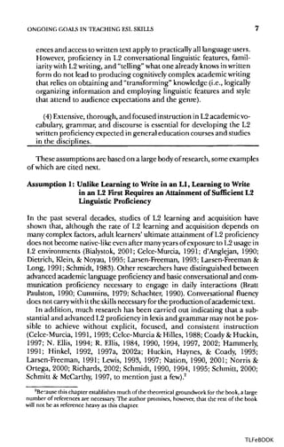 ONGOING GOALS IN TEACHING ESLSKILLS 7
ences and access to written text apply to practicallyall language users.
However, proficiency in L2 conversational linguistic features, famil-
iarity with L2writing, and "telling" what one already knowsin written
form do not lead to producing cognitively complex academic writing
that relies on obtaining and "transforming" knowledge (i.e., logically
organizing information and employing linguistic features and style
that attend to audience expectations and the genre).
(4) Extensive, thorough, and focused instruction in L2 academicvo-
cabulary, grammar, and discourse is essential for developing the L2
written proficiencyexpected in general education courses and studies
in the disciplines.
These assumptions are based on a large body ofresearch, some examples
of which are cited next.
Assumption 1: Unlike Learning to Write in an L1, Learning to Write
in an L2FirstRequires an Attainment of Sufficient L2
Linguistic Proficiency
In the past several decades, studies of L2 learning and acquisition have
shown that, although the rate of L2 learning and acquisition depends on
many complex factors, adult learners' ultimate attainment of L2proficiency
does not become native-likeeven after many years of exposure to L2 usage in
L2 environments (Bialystok, 2001; Celce-Murcia, 1991; d'Anglejan, 1990;
Dietrich, Klein, & Noyau, 1995; Larsen-Freeman, 1993; Larsen-Freeman &
Long, 1991; Schmidt, 1983). Other researchers have distinguished between
advanced academic language proficiencyand basicconversational and com-
munication proficiency necessary to engage in daily interactions (Bratt
Paulston, 1990; Cummins, 1979; Schachter, 1990). Conversational fluency
does not carry withit the skillsnecessary for the production ofacademic text.
In addition, much research has been carried out indicating that a sub-
stantial and advanced L2 proficiency in lexis and grammar may not be pos-
sible to achieve without explicit, focused, and consistent instruction
(Celce-Murcia, 1991, 1993; Celce-Murcia &Hilles, 1988; Coady & Huckin,
1997; N. Ellis, 1994; R. Ellis, 1984, 1990, 1994, 1997, 2002; Hammerly,
1991; Hinkel, 1992, 1997a, 2002a; Huckin, Haynes, & Coady, 1993;
Larsen-Freeman, 1991; Lewis, 1993, 1997; Nation, 1990, 2001; Norris &
Ortega, 2000; Richards, 2002; Schmidt, 1990, 1994, 1995; Schmitt, 2000;
Schmitt & McCarthy, 1997, to mention just a few).2
2
Because this chapter establishes much of the theoretical groundwork for the book, a large
number of references are necessary. The author promises, however, that the rest of the book
will not be as reference heavy as this chapter.
TLFeBOOK
 
