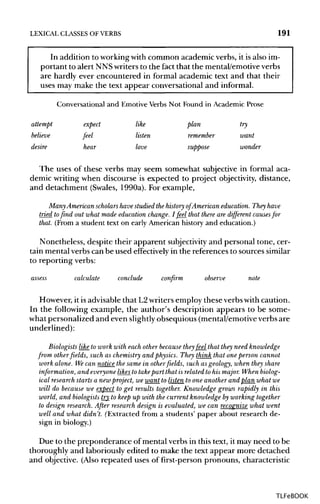 LEXICAL CLASSES OF VERBS 191
In addition to working with common academic verbs, it is also im-
portant to alert NNSwriters to the fact that the mental/emotiveverbs
are hardly ever encountered in formal academic text and that their
uses may make the text appear conversational and informal.
Conversational and Emotive Verbs Not Found in Academic Prose
attempt expect like plan try
believe feel listen remember want
desire hear love suppose wonder
The uses of these verbs may seem somewhat subjective in formal aca-
demic writing when discourse is expected to project objectivity, distance,
and detachment (Swales, 1990a). For example,
Many American scholars havestudied the history of American education. They have
tried tofind out what made education change. I feel that there are different causes for
that. (From a student text on early American history and education.)
Nonetheless, despite their apparent subjectivity and personal tone, cer-
tain mental verbs can be used effectively in the references to sources similar
to reporting verbs:
assess calculate conclude confirm observe note
However, it isadvisable that L2writers employ theseverbs with caution.
In the following example, the author's description appears to be some-
what personalized and even slightlyobsequious (mental/emotiveverbs are
underlined):
Biologists like to work with eachother becausetheyfeel that they need knowledge
from otherfields, such as chemistry and physics. They think that one person cannot
work alone. Wecan notice the same in otherfields, such as geology, when they share
information, and everyone likes to takepart that is related to his major. Whenbiolog-
ical research starts a new project, we want to listen to one another and plan what we
will do because we expect to get results together. Knowledge grows rapidly in this
world, and biologiststry to keep up with the current knowledge by working together
to design research.After researchdesign is evaluated, we can recognize what went
well and what didn't. (Extracted from a students' paper about research de-
sign in biology.)
Due to the preponderance of mental verbs in this text, it may need to be
thoroughly and laboriously edited to make the text appear more detached
and objective. (Also repeated uses of first-person pronouns, characteristic
TLFeBOOK
 
