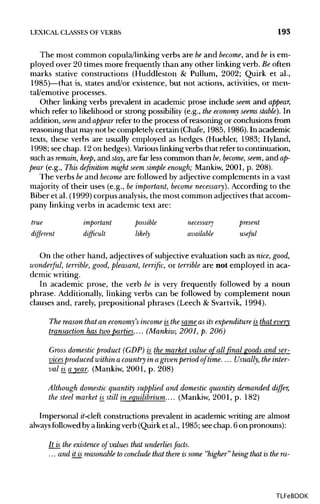 LEXICAL CLASSES OF VERBS 193
The most common copula/linking verbs are beand become, and beis em-
ployed over 20 times more frequently than any other linking verb. Be often
marks stative constructions (Huddleston & Pullum, 2002; Quirk et al.,
1985)—that is, states and/or existence, but not actions, activities, or men-
tal/emotive processes.
Other linking verbs prevalent in academic prose include seem and appear,
which refer to likelihood or strong possibility (e.g., theeconomy seems stable). In
addition, seem and appear refer to the process of reasoning or conclusions from
reasoning that maynot be completely certain (Chafe, 1985, 1986). In academic
texts, these verbs are usually employed as hedges (Huebler, 1983; Hyland,
1998; see chap. 12on hedges). Various linking verbsthat refer tocontinuation,
such as remain, keep, and stay, are far less common than be,become, seem, and ap-
pear (e.g., This definition might seem simple enough; Mankiw, 2001, p. 208).
The verbs beand become are followed by adjectivecomplements in a vast
majority of their uses (e.g., beimportant, become necessary). According to the
Biber et al. (1999) corpus analysis,the most common adjectivesthat accom-
pany linking verbs in academic text are:
true important possible necessary present
different difficult likely available useful
On the other hand, adjectivesof subjective evaluation such as nice, good,
wonderful, terrible, good, pleasant, terrific, or terrible are not employed in aca-
demicwriting.
In academic prose, the verb be is very frequently followed by a noun
phrase. Additionally, linking verbs can be followed by complement noun
clauses and, rarely, prepositional phrases (Leech & Svartvik, 1994).
The reason that an economy's income is_the same as its expenditure is_that every
transaction has twoparties.... (Mankiw, 2001, p. 206)
Gross domestic product (GDP) is_the market value of all final goods and ser-
vicesproduced within a country in agivenperiod of time.... Usually, theinter-
val is_a year. (Mankiw, 2001, p. 208)
Although domestic quantity supplied and domestic quantity demanded differ,
the steel market is_still in equilibrium....(Mankiw, 2001, p. 182)
Impersonal it-cleft constructions prevalent in academic writing are almost
always followed bya linkingverb (Quirk et al., 1985; seechap. 6 on pronouns):
It is the existence of values that underlies facts.
... and it is reasonable to conclude that there issome "higher" being that is the ra-
TLFeBOOK
 