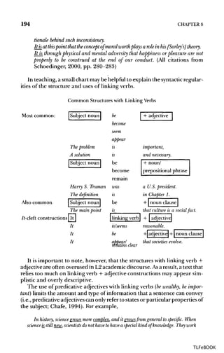 194 CHAPTER 8
tionale behind such inconsistency.
It isat thispointthat theconcept of moral worthplays a role in his[Sorley 's] theory.
It is throughphysical and mental adversity that happiness orpleasureare not
properly to be construed at the end of our conduct. (All citations from
Schoedinger, 2000, pp. 280-283)
In teaching, a small chart maybe helpful to explain the syntactic regular-
ities of the structure and uses of linking verbs.
Common Structureswith LinkingVerbs
It is important to note, however, that the structures with linking verb +
adjective are often overused in L2 academic discourse. Asaresult, a text that
relies too much on linking verb + adjective constructions may appear sim-
plistic and overly descriptive.
The use of predicative adjectives with linking verbs (bewealthy, be impor-
tant) limits the amount and type of information that a sentence can convey
(i.e., predicative adjectives can only refer to states or particular properties of
the subject; Chafe, 1994). For example,
In history, science grows more complex, and it growsfrom general to specific. When
science is_still new, scientists do not have to have a special kind of knowledge. They work
TLFeBOOK
 