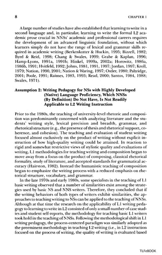 8 CHAPTER1
A large number of studies have also established that learning to write in a
second language and, in particular, learning to write the formal L2 aca-
demic prose crucial in NNSs' academic and professional careers requires
the development of an advanced linguistic foundation, without which
learners simply do not have the range of lexical and grammar skills re-
quired in academic writing (Berkenkotter & Huckin, 1995; Bizzell,1982;
Byrd & Reid, 1998; Chang & Swales, 1999; Grabe & Kaplan, 1996;
Hamp-Lyons, 1991a, 1991b; Hinkel, 1999a, 2002a; Horowitz, 1986a,
1986b, 1991; Hvitfeld, 1992Johns, 1981, 1991,1997Jordan, 1997;Kroll,
1979; Nation, 1990, 2001; Nation &Waring, 1997; Ostler, 1980;Paltridge,
2001; Poole, 1991;Raimes, 1983,1993;Read, 2000; Santos, 1984, 1988;
Swales, 1971).
Assumption 2: Writing Pedagogy for NSs with Highly Developed
(Native) Language Proficiency, Which NNSs
(By Definition) Do Not Have, Is Not Readily
Applicable to L2 Writing Instruction
Prior to the 1980s, the teaching of university-level rhetoric and composi-
tion was predominantly concerned with analyzing literature and thestu-
dents' writing style, lexical precision and breadth, grammar, and
rhetorical structure (e.g., the presence of thesis and rhetorical support, co-
herence, and cohesion). The teaching and evaluation of student writing
focused almost exclusively on the product of writing without explicit in-
struction of how high-quality writing could be attained. In reaction to
rigid and somewhat restrictive views of stylistic quality and evaluations of
writing, L1 methodologies for teaching writingand composition began to
move away from a focus on the product of composing, classical rhetorical
formality, study of literature, and accepted standards for grammatical ac-
curacy (Hairston, 1982). Instead the humanistic teaching of composition
began to emphasize the writing process with a reduced emphasis onrhe-
torical structure, vocabulary, and grammar.
In the late 1970s and early 1980s, some specialists in the teaching of L1
basic writing observed that a number of similarities exist among the strate-
gies used by basic NS and NNS writers. Therefore, they concluded that if
the writing behaviors of both types of writers exhibit similarities, the ap-
proaches to teaching writingto NSscan be applied to the teaching of NNSs.
Although at that time the research on the applicability of L1 writing peda-
gogy to learning to writein L2 consisted of only a small number ofcase stud-
ies and student self-reports, the methodology for teaching basicL1writers
took hold in the teaching of NNSs. Followingthe methodological shift in L1
writing pedagogy, the process-centered paradigm wassimilarlyadopted as
the preeminent methodology in teaching L2writing (i.e., in L2 instruction
focused on the process of writing, the quality of writing is evaluated based
TLFeBOOK
 