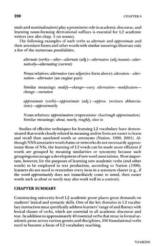 200 CHAPTER 8
unds and nominalization)play a prominent role in academic discourse, and
learning noun-forming derivational suffixes is essential for L2 academic
writers (see also chap. 5 on nouns).
The following examples of such verbs as alternate and approximate and
their attendant forms and other wordswith similar meanings illustrateonly
a few of the numerous possibilities.
alternate (verb)—alter—alternate (adj.)—alternative (adj./noun)—alter-
natively—alternating (current)
Noun relatives:alternative (see adjective form above);alteration—alter-
nation—alternator (an engine part)
Similar meanings: modify—change—vary; alternation—modification—
change—variation
approximate (verb)—approximate (adj.)—approx. (written abbrevia-
tion)—approximately
Noun relatives: approximation (expressions: close/rough approximation)
Similar meanings: about, nearly, roughly, close to
Studies of effective techniques for learning L2 vocabulary have demon-
strated thatwordscloselyrelated in meaning and/or form are easier to learn
and recall than unrelated words or antonyms (Nation, 1990, 2001). Al-
though NNSassociativeword chains or networksdo not necessarily approx-
imate those of NSs, the learning of L2 words can be made more efficient if
words are grouped by meaning similarities or synonymy because such
groupings encourage a development ofnewword associations. Most impor-
tant, however, for the purposes of learning new academic verbs (and other
words) to be employed in text production, according to Nation (1990),
learners do not need to remember every item in a synonymcluster (e.g., if
the word approximately does not immediately come to mind, then easier
words such as about or nearly may also work well in a context).
CHAPTER SUMMARY
Constructing university-levelL2 academic prose places great demands on
students' lexical and syntacticskills. One of the key domains in L2 vocabu-
lary instruction must specificallyaddress learners' range ofand fluencywith
lexical classes of verbs, which are essential in all academic discourse and
text. In addition to approximately 40 essential verbs that recur in formalac-
ademic prose across various genres and disciplines, 350 foundationalverbs
need to become a focus of L2 vocabulary teaching.
TLFeBOOK
 