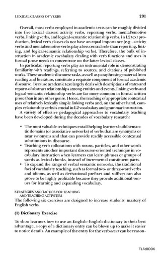 LEXICAL CLASSES OF VERBS 201
Overall, most verbs employed in academic texts can be roughly divided
into five lexical classes: activity verbs, reporting verbs, mental/emotive
verbs, linkingverbs, and logical-semantic relationship verbs. In L2text pro-
duction, lexical verb classes do not have an equal importance (e.g., activity
verbs and mental/emotive verbs play a lesscentral role than reporting, link-
ing, and logical-semantic relationship verbs). Therefore, the bulk of in-
struction in academic vocabulary dealing with verb functions and uses in
formal prose needs to concentrate on the latter lexical classes.
In particular, reporting verbs play an instrumental role in demonstrating
familiarity with readings, referring to sources, and citations of published
works. These academic discourse tasks, aswell asparaphrasing material from
reading and literature, constitute a requisite component of formal academic
discourse. Because academic text largely deals with descriptions of states and
reports ofabstract relationships among entities and events, linkingverbs and
logical-semantic relationship verbs are far more common in formalwritten
prose than in anyother genre. Hence, the teaching ofappropriate contextual
uses of relativelylexically simple linking verbs and, on the other hand, com-
plex relationship verbs iscrucial in L2vocabularyand grammar instruction.
A variety of effective pedagogical approaches to vocabulary teaching
have been developed during the decades of vocabulary research:
• The most valuable techniques entail helping learners build seman-
tic domains (or associativenetworks)of verbs that are synonymsor
near synonymsand that can provide readily accessible contextual
substitutions in discourse.
• Teaching verb collocations with nouns, particles, and other words
represents another important discourse-oriented technique invo-
cabulary instruction when learners can learn phrases or groups of
words as lexical chunks, instead of incremental constituent parts.
• To expand the range of verbal semantic networks, the traditional
foci ofvocabulary teaching, such as formal two-or three-word verbs
and idioms, as well as derivational prefixes and suffixes can also
prove to be highly profitable because they provide additional ven-
ues for learning and expanding vocabulary.
STRATEGIES AND TACTICS FOR TEACHING
AND TEACHING ACTIVITIES
The following six exercises are designed to increase students' mastery of
English verbs.
(1) Dictionary Exercise
To show learners how to use an English-English dictionary to their best
advantage, a copy of a dictionary entry can be blown up to make it easier
to notice details.An example of the entry for the verb occur can be reason-
TLFeBOOK
 