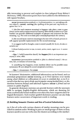 202 CHAPTER 8
ably interesting to present and explain in class (adapted from Webster's
Dictionary, 1996). Discussionpoints have been added to the definition in-
side square brackets.
occur/pronunciation symbols/v.i.[verb intransitive,i.e.not takinga di-
rect object], -curred, -curring [the spelling of the past and -ingforms re-
quires two -rr-'s.
1. [the first and common meaning] to happen; take place; come to pass
[these can be used as replacements/synonyms]:When didtheaccident occur? [the
teacher can provide additional examples of phrases and sentences for this
meaning, e.g. The event occurs/takes place annually/frequently/in the summer.]
2. [thesecond most common meaning] to be met withor found; present it-
self; appear [possible replacements for the second meaning].
3. to suggest itself in thought; come to mind (usually fol.by to); An ideaoc-
curred to me.
L [from Latin] occurrere to run,to meet, arrive, meet, equiv to oc- + currere
to run.
—Syn. 1. befall [somewhat dated]. See happen [this is an importantsyn-
onym] 2. arise, offer.
occurrence /pronunciation symbols/n. [this is a derived noun] 1. the ac-
tion, fact, or instance of occurring.
2. something that happens; event; incident [these can be possible noun
synonyms]; We were delayed by several unexpected occurrences.
—Syn. 1. circumstance. See event.
In learners' dictionaries, additional information can be found, such as
attendant prepositions (occur in/among, as in Viral infections occur mainly
among school children) or collocations (it occurs to somebody that, as in It oc-
curred to him that new sports drinks may bepopular among baseballfans), or dis-
tinctions between formal and informal registers (occur isformal and not
common in spoken English).
In general, dictionary exercises can provide learners with the necessary
skills to navigate English-English dictionaries, which are daunting for
many academically bound students even when they have outgrown their bi-
lingual dictionaries. Such teacher-guided dictionary practice can also help
learners notice occurrences of important words in reading.
(2) Building Semantic Clusters and Sets of Lexical Substitutions
(a) A list of verbs with various clusters of similar meanings can be pro-
vided in random order. Working in pairs or small groups of three or four,
learners need to sort out verbs into the clusters according to the similari-
TLFeBOOK
 